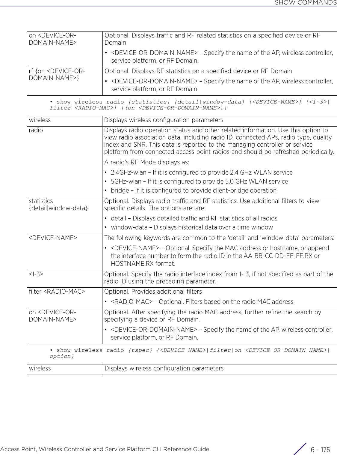 SHOW COMMANDSAccess Point, Wireless Controller and Service Platform CLI Reference Guide 6 - 175• show wireless radio {statistics} {detail|window-data} {&lt;DEVICE-NAME&gt;} {&lt;1-3&gt;|filter &lt;RADIO-MAC&gt;} {(on &lt;DEVICE-OR-DOMAIN-NAME&gt;)}• show wireless radio {tspec} {&lt;DEVICE-NAME&gt;|filter|on &lt;DEVICE-OR-DOMAIN-NAME&gt;|option}on &lt;DEVICE-OR-DOMAIN-NAME&gt;Optional. Displays traffic and RF related statistics on a specified device or RF Domain• &lt;DEVICE-OR-DOMAIN-NAME&gt; – Specify the name of the AP, wireless controller, service platform, or RF Domain.rf {on &lt;DEVICE-OR-DOMAIN-NAME&gt;}Optional. Displays RF statistics on a specified device or RF Domain• &lt;DEVICE-OR-DOMAIN-NAME&gt; – Specify the name of the AP, wireless controller, service platform, or RF Domain.wireless Displays wireless configuration parametersradio Displays radio operation status and other related information. Use this option to view radio association data, including radio ID, connected APs, radio type, quality index and SNR. This data is reported to the managing controller or service platform from connected access point radios and should be refreshed periodically.A radio’s RF Mode displays as:• 2.4GHz-wlan – If it is configured to provide 2.4 GHz WLAN service• 5GHz-wlan – If it is configured to provide 5.0 GHz WLAN service• bridge – If it is configured to provide client-bridge operationstatistics {detail|window-data}Optional. Displays radio traffic and RF statistics. Use additional filters to view specific details. The options are: are:• detail – Displays detailed traffic and RF statistics of all radios• window-data – Displays historical data over a time window&lt;DEVICE-NAME&gt; The following keywords are common to the ‘detail’ and ‘window-data’ parameters:• &lt;DEVICE-NAME&gt; – Optional. Specify the MAC address or hostname, or append the interface number to form the radio ID in the AA-BB-CC-DD-EE-FF:RX or HOSTNAME:RX format.&lt;1-3&gt; Optional. Specify the radio interface index from 1- 3, if not specified as part of the radio ID using the preceding parameter.filter &lt;RADIO-MAC&gt; Optional. Provides additional filters• &lt;RADIO-MAC&gt; – Optional. Filters based on the radio MAC addresson &lt;DEVICE-OR-DOMAIN-NAME&gt;Optional. After specifying the radio MAC address, further refine the search by specifying a device or RF Domain.• &lt;DEVICE-OR-DOMAIN-NAME&gt; – Specify the name of the AP, wireless controller, service platform, or RF Domain.wireless Displays wireless configuration parameters