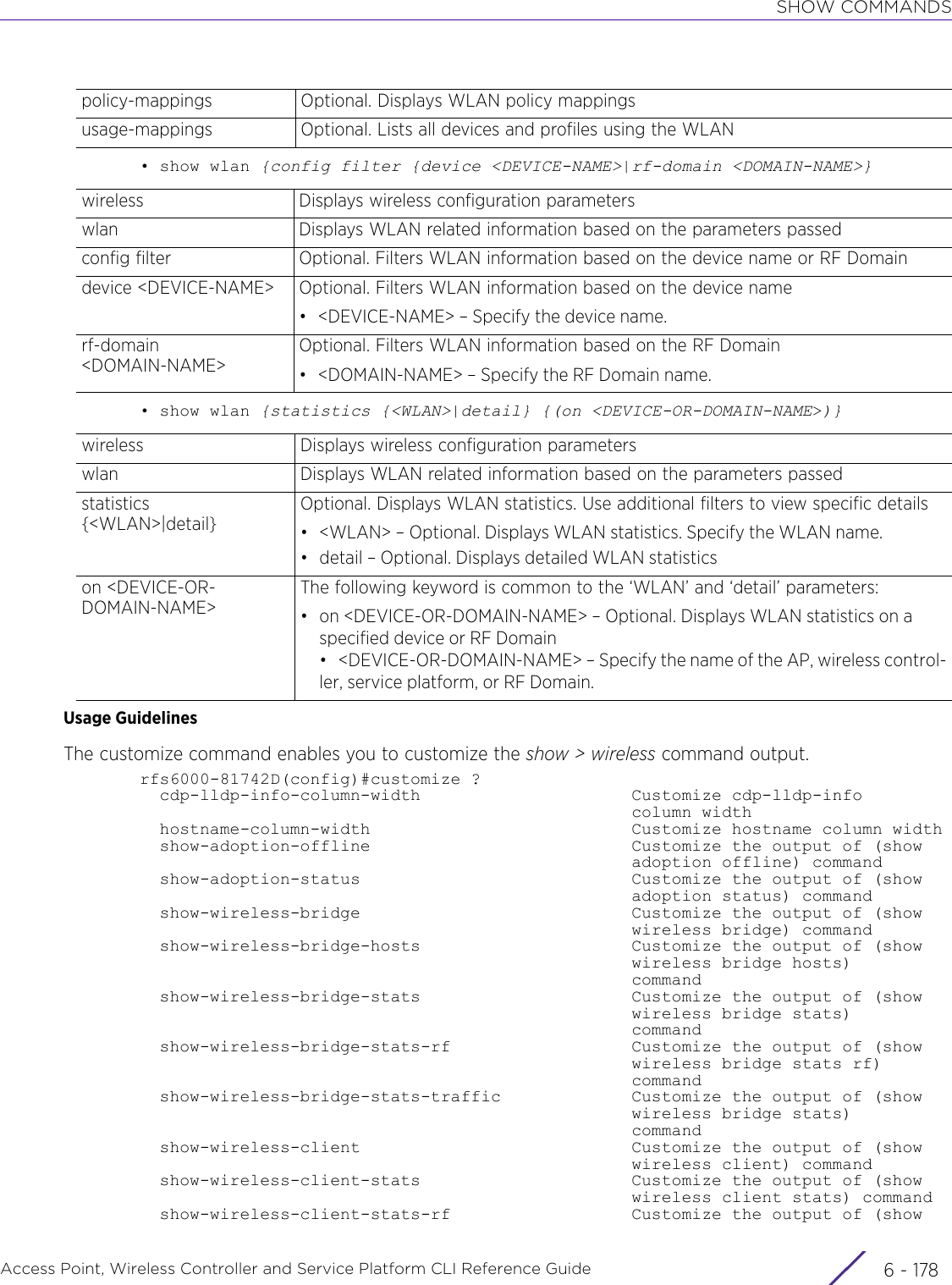 SHOW COMMANDSAccess Point, Wireless Controller and Service Platform CLI Reference Guide  6 - 178• show wlan {config filter {device &lt;DEVICE-NAME&gt;|rf-domain &lt;DOMAIN-NAME&gt;}• show wlan {statistics {&lt;WLAN&gt;|detail} {(on &lt;DEVICE-OR-DOMAIN-NAME&gt;)}Usage GuidelinesThe customize command enables you to customize the show &gt; wireless command output.rfs6000-81742D(config)#customize ?  cdp-lldp-info-column-width                     Customize cdp-lldp-info                                                 column width  hostname-column-width                          Customize hostname column width  show-adoption-offline                          Customize the output of (show                                                 adoption offline) command  show-adoption-status                           Customize the output of (show                                                 adoption status) command  show-wireless-bridge                           Customize the output of (show                                                 wireless bridge) command  show-wireless-bridge-hosts                     Customize the output of (show                                                 wireless bridge hosts)                                                 command  show-wireless-bridge-stats                     Customize the output of (show                                                 wireless bridge stats)                                                 command  show-wireless-bridge-stats-rf                  Customize the output of (show                                                 wireless bridge stats rf)                                                 command  show-wireless-bridge-stats-traffic             Customize the output of (show                                                 wireless bridge stats)                                                 command  show-wireless-client                           Customize the output of (show                                                 wireless client) command  show-wireless-client-stats                     Customize the output of (show                                                 wireless client stats) command  show-wireless-client-stats-rf                  Customize the output of (showpolicy-mappings Optional. Displays WLAN policy mappingsusage-mappings Optional. Lists all devices and profiles using the WLANwireless Displays wireless configuration parameterswlan Displays WLAN related information based on the parameters passedconfig filter Optional. Filters WLAN information based on the device name or RF Domaindevice &lt;DEVICE-NAME&gt; Optional. Filters WLAN information based on the device name• &lt;DEVICE-NAME&gt; – Specify the device name.rf-domain &lt;DOMAIN-NAME&gt;Optional. Filters WLAN information based on the RF Domain• &lt;DOMAIN-NAME&gt; – Specify the RF Domain name.wireless Displays wireless configuration parameterswlan Displays WLAN related information based on the parameters passedstatistics {&lt;WLAN&gt;|detail}Optional. Displays WLAN statistics. Use additional filters to view specific details• &lt;WLAN&gt; – Optional. Displays WLAN statistics. Specify the WLAN name.• detail – Optional. Displays detailed WLAN statisticson &lt;DEVICE-OR-DOMAIN-NAME&gt;The following keyword is common to the ‘WLAN’ and ‘detail’ parameters:• on &lt;DEVICE-OR-DOMAIN-NAME&gt; – Optional. Displays WLAN statistics on a specified device or RF Domain• &lt;DEVICE-OR-DOMAIN-NAME&gt; – Specify the name of the AP, wireless control-ler, service platform, or RF Domain.