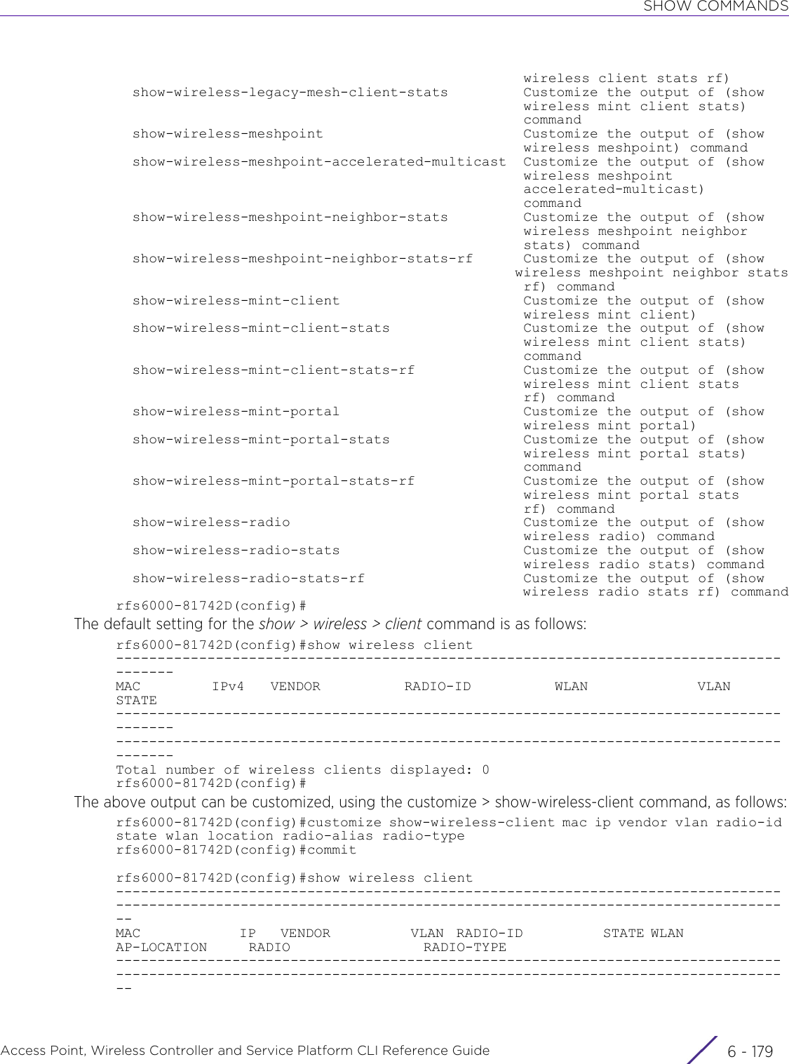 SHOW COMMANDSAccess Point, Wireless Controller and Service Platform CLI Reference Guide 6 - 179                                                 wireless client stats rf)  show-wireless-legacy-mesh-client-stats         Customize the output of (show                                                 wireless mint client stats)                                                 command  show-wireless-meshpoint                        Customize the output of (show                                                 wireless meshpoint) command  show-wireless-meshpoint-accelerated-multicast  Customize the output of (show                                                 wireless meshpoint                                                 accelerated-multicast)                                                 command  show-wireless-meshpoint-neighbor-stats         Customize the output of (show                                                 wireless meshpoint neighbor                                                 stats) command  show-wireless-meshpoint-neighbor-stats-rf      Customize the output of (show                                                 wireless meshpoint neighbor stats                                                 rf) command  show-wireless-mint-client                      Customize the output of (show                                                 wireless mint client)  show-wireless-mint-client-stats                Customize the output of (show                                                 wireless mint client stats)                                                 command  show-wireless-mint-client-stats-rf             Customize the output of (show                                                 wireless mint client stats                                                 rf) command  show-wireless-mint-portal                      Customize the output of (show                                                 wireless mint portal)  show-wireless-mint-portal-stats                Customize the output of (show                                                 wireless mint portal stats)                                                 command  show-wireless-mint-portal-stats-rf             Customize the output of (show                                                 wireless mint portal stats                                                 rf) command  show-wireless-radio                            Customize the output of (show                                                 wireless radio) command  show-wireless-radio-stats                      Customize the output of (show                                                 wireless radio stats) command  show-wireless-radio-stats-rf                   Customize the output of (show                                                 wireless radio stats rf) commandrfs6000-81742D(config)#The default setting for the show &gt; wireless &gt; client command is as follows:rfs6000-81742D(config)#show wireless client---------------------------------------------------------------------------------------MAC           IPv4    VENDOR             RADIO-ID             WLAN                 VLAN         STATE------------------------------------------------------------------------------------------------------------------------------------------------------------------------------Total number of wireless clients displayed: 0rfs6000-81742D(config)#The above output can be customized, using the customize &gt; show-wireless-client command, as follows:rfs6000-81742D(config)#customize show-wireless-client mac ip vendor vlan radio-id state wlan location radio-alias radio-typerfs6000-81742D(config)#commitrfs6000-81742D(config)#show wireless client------------------------------------------------------------------------------------------------------------------------------------------------------------------MAC                IP    VENDOR             VLAN  RADIO-ID             STATE WLAN                 AP-LOCATION     RADIO                RADIO-TYPE------------------------------------------------------------------------------------------------------------------------------------------------------------------