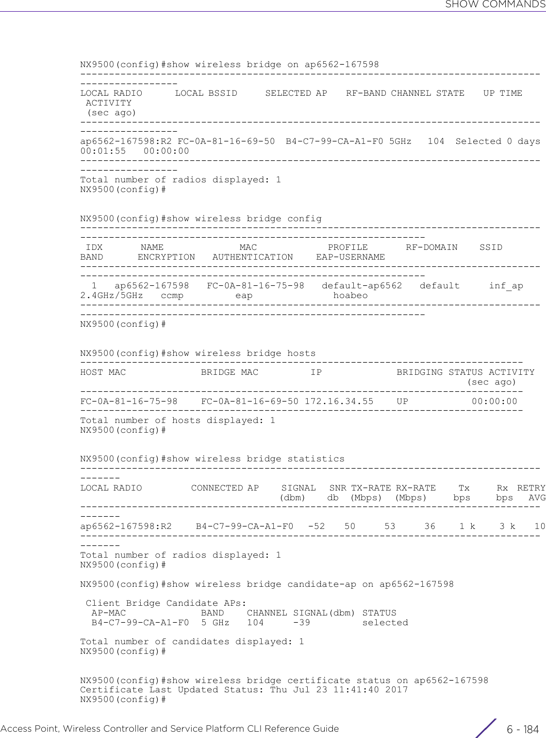 SHOW COMMANDSAccess Point, Wireless Controller and Service Platform CLI Reference Guide  6 - 184NX9500(config)#show wireless bridge on ap6562-167598-------------------------------------------------------------------------------------------------LOCAL RADIO       LOCAL BSSID      SELECTED AP    RF-BAND CHANNEL STATE    UP TIME      ACTIVITY (sec ago)-------------------------------------------------------------------------------------------------ap6562-167598:R2 FC-0A-81-16-69-50  B4-C7-99-CA-A1-F0 5GHz   104  Selected 0 days 00:01:55   00:00:00-------------------------------------------------------------------------------------------------Total number of radios displayed: 1NX9500(config)#NX9500(config)#show wireless bridge config-------------------------------------------------------------------------------------------------------------------------------------------- IDX       NAME              MAC             PROFILE       RF-DOMAIN    SSID        BAND      ENCRYPTION   AUTHENTICATION    EAP-USERNAME--------------------------------------------------------------------------------------------------------------------------------------------  1   ap6562-167598   FC-0A-81-16-75-98   default-ap6562   default     inf_ap   2.4GHz/5GHz   ccmp         eap              hoabeo--------------------------------------------------------------------------------------------------------------------------------------------NX9500(config)#NX9500(config)#show wireless bridge hosts-----------------------------------------------------------------------------HOST MAC             BRIDGE MAC         IP             BRIDGING STATUS ACTIVITY                                                                   (sec ago)-----------------------------------------------------------------------------FC-0A-81-16-75-98    FC-0A-81-16-69-50 172.16.34.55    UP           00:00:00-----------------------------------------------------------------------------Total number of hosts displayed: 1NX9500(config)#NX9500(config)#show wireless bridge statistics---------------------------------------------------------------------------------------LOCAL RADIO           CONNECTED AP     SIGNAL   SNR TX-RATE RX-RATE     Tx      Rx  RETRY                                       (dbm)    db  (Mbps)  (Mbps)     bps     bps   AVG---------------------------------------------------------------------------------------ap6562-167598:R2     B4-C7-99-CA-A1-F0   -52    50      53      36     1 k     3 k    10---------------------------------------------------------------------------------------Total number of radios displayed: 1NX9500(config)#NX9500(config)#show wireless bridge candidate-ap on ap6562-167598 Client Bridge Candidate APs:  AP-MAC             BAND    CHANNEL SIGNAL(dbm) STATUS  B4-C7-99-CA-A1-F0  5 GHz   104     -39         selectedTotal number of candidates displayed: 1NX9500(config)#NX9500(config)#show wireless bridge certificate status on ap6562-167598Certificate Last Updated Status: Thu Jul 23 11:41:40 2017NX9500(config)#