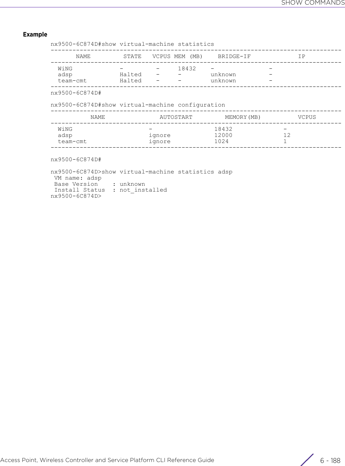 SHOW COMMANDSAccess Point, Wireless Controller and Service Platform CLI Reference Guide  6 - 188Examplenx9500-6C874D#show virtual-machine statistics--------------------------------------------------------------------------------       NAME         STATE   VCPUS MEM (MB)    BRIDGE-IF             IP--------------------------------------------------------------------------------  WiNG             -         -     18432    -               -  adsp             Halted    -     -        unknown         -  team-cmt         Halted    -     -        unknown         ---------------------------------------------------------------------------------nx9500-6C874D#nx9500-6C874D#show virtual-machine configuration--------------------------------------------------------------------------------           NAME               AUTOSTART         MEMORY(MB)          VCPUS--------------------------------------------------------------------------------  WiNG                     -                 18432              -  adsp                     ignore            12000              12  team-cmt                 ignore            1024               1--------------------------------------------------------------------------------nx9500-6C874D#nx9500-6C874D&gt;show virtual-machine statistics adsp VM name: adsp Base Version    : unknown Install Status  : not_installednx9500-6C874D&gt;