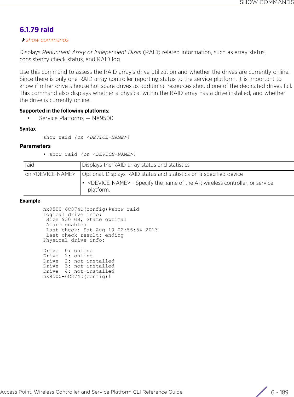 SHOW COMMANDSAccess Point, Wireless Controller and Service Platform CLI Reference Guide 6 - 1896.1.79 raidshow commandsDisplays Redundant Array of Independent Disks (RAID) related information, such as array status, consistency check status, and RAID log. Use this command to assess the RAID array’s drive utilization and whether the drives are currently online. Since there is only one RAID array controller reporting status to the service platform, it is important to know if other drive s house hot spare drives as additional resources should one of the dedicated drives fail. This command also displays whether a physical within the RAID array has a drive installed, and whether the drive is currently online.Supported in the following platforms:•Service Platforms — NX9500Syntaxshow raid {on &lt;DEVICE-NAME&gt;}Parameters• show raid {on &lt;DEVICE-NAME&gt;}Examplenx9500-6C874D(config)#show raidLogical drive info: Size 930 GB, State optimal Alarm enabled Last check: Sat Aug 10 02:56:54 2013 Last check result: endingPhysical drive info:Drive  0: onlineDrive  1: onlineDrive  2: not-installedDrive  3: not-installedDrive  4: not-installednx9500-6C874D(config)#raid Displays the RAID array status and statisticson &lt;DEVICE-NAME&gt; Optional. Displays RAID status and statistics on a specified device• &lt;DEVICE-NAME&gt; – Specify the name of the AP, wireless controller, or service platform.