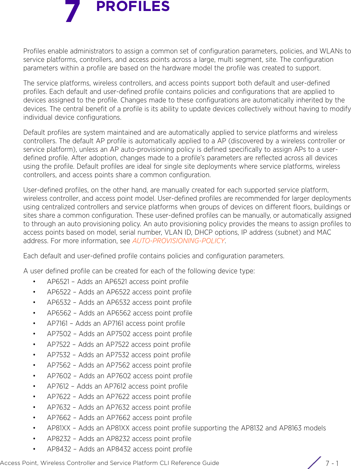 7 - 1Access Point, Wireless Controller and Service Platform CLI Reference Guide7PROFILESProfiles enable administrators to assign a common set of configuration parameters, policies, and WLANs to service platforms, controllers, and access points across a large, multi segment, site. The configuration parameters within a profile are based on the hardware model the profile was created to support.The service platforms, wireless controllers, and access points support both default and user-defined profiles. Each default and user-defined profile contains policies and configurations that are applied to devices assigned to the profile. Changes made to these configurations are automatically inherited by the devices. The central benefit of a profile is its ability to update devices collectively without having to modify individual device configurations.Default profiles are system maintained and are automatically applied to service platforms and wireless controllers. The default AP profile is automatically applied to a AP (discovered by a wireless controller or service platform), unless an AP auto-provisioning policy is defined specifically to assign APs to a user-defined profile. After adoption, changes made to a profile’s parameters are reflected across all devices using the profile. Default profiles are ideal for single site deployments where service platforms, wireless controllers, and access points share a common configuration.User-defined profiles, on the other hand, are manually created for each supported service platform, wireless controller, and access point model. User-defined profiles are recommended for larger deployments using centralized controllers and service platforms when groups of devices on different floors, buildings or sites share a common configuration. These user-defined profiles can be manually, or automatically assigned to through an auto provisioning policy. An auto provisioning policy provides the means to assign profiles to access points based on model, serial number, VLAN ID, DHCP options, IP address (subnet) and MAC address. For more information, see AUTO-PROVISIONING-POLICY.Each default and user-defined profile contains policies and configuration parameters. A user defined profile can be created for each of the following device type:• AP6521 – Adds an AP6521 access point profile• AP6522 – Adds an AP6522 access point profile• AP6532 – Adds an AP6532 access point profile• AP6562 – Adds an AP6562 access point profile• AP7161 – Adds an AP7161 access point profile• AP7502 – Adds an AP7502 access point profile• AP7522 – Adds an AP7522 access point profile• AP7532 – Adds an AP7532 access point profile• AP7562 – Adds an AP7562 access point profile• AP7602 – Adds an AP7602 access point profile• AP7612 – Adds an AP7612 access point profile• AP7622 – Adds an AP7622 access point profile• AP7632 – Adds an AP7632 access point profile• AP7662 – Adds an AP7662 access point profile• AP81XX – Adds an AP81XX access point profile supporting the AP8132 and AP8163 models• AP8232 – Adds an AP8232 access point profile• AP8432 – Adds an AP8432 access point profile