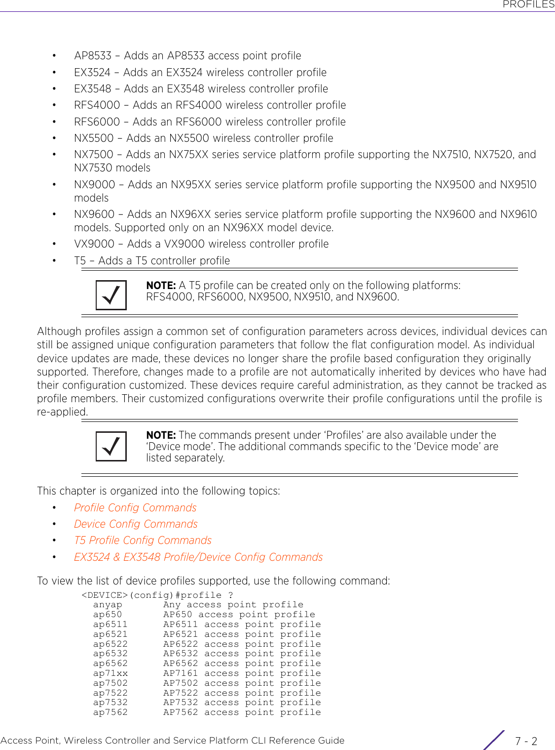 PROFILESAccess Point, Wireless Controller and Service Platform CLI Reference Guide  7 - 2• AP8533 – Adds an AP8533 access point profile• EX3524 – Adds an EX3524 wireless controller profile• EX3548 – Adds an EX3548 wireless controller profile• RFS4000 – Adds an RFS4000 wireless controller profile• RFS6000 – Adds an RFS6000 wireless controller profile• NX5500 – Adds an NX5500 wireless controller profile• NX7500 – Adds an NX75XX series service platform profile supporting the NX7510, NX7520, and NX7530 models• NX9000 – Adds an NX95XX series service platform profile supporting the NX9500 and NX9510 models• NX9600 – Adds an NX96XX series service platform profile supporting the NX9600 and NX9610 models. Supported only on an NX96XX model device.• VX9000 – Adds a VX9000 wireless controller profile• T5 – Adds a T5 controller profileAlthough profiles assign a common set of configuration parameters across devices, individual devices can still be assigned unique configuration parameters that follow the flat configuration model. As individual device updates are made, these devices no longer share the profile based configuration they originally supported. Therefore, changes made to a profile are not automatically inherited by devices who have had their configuration customized. These devices require careful administration, as they cannot be tracked as profile members. Their customized configurations overwrite their profile configurations until the profile is re-applied.This chapter is organized into the following topics:•Profile Config Commands•Device Config Commands•T5 Profile Config Commands•EX3524 &amp; EX3548 Profile/Device Config CommandsTo view the list of device profiles supported, use the following command:&lt;DEVICE&gt;(config)#profile ?  anyap       Any access point profile  ap650       AP650 access point profile  ap6511      AP6511 access point profile  ap6521      AP6521 access point profile  ap6522      AP6522 access point profile  ap6532      AP6532 access point profile  ap6562      AP6562 access point profile  ap71xx      AP7161 access point profile  ap7502      AP7502 access point profile  ap7522      AP7522 access point profile  ap7532      AP7532 access point profile  ap7562      AP7562 access point profileNOTE: A T5 profile can be created only on the following platforms: RFS4000, RFS6000, NX9500, NX9510, and NX9600.NOTE: The commands present under ‘Profiles’ are also available under the ‘Device mode’. The additional commands specific to the ‘Device mode’ are listed separately.