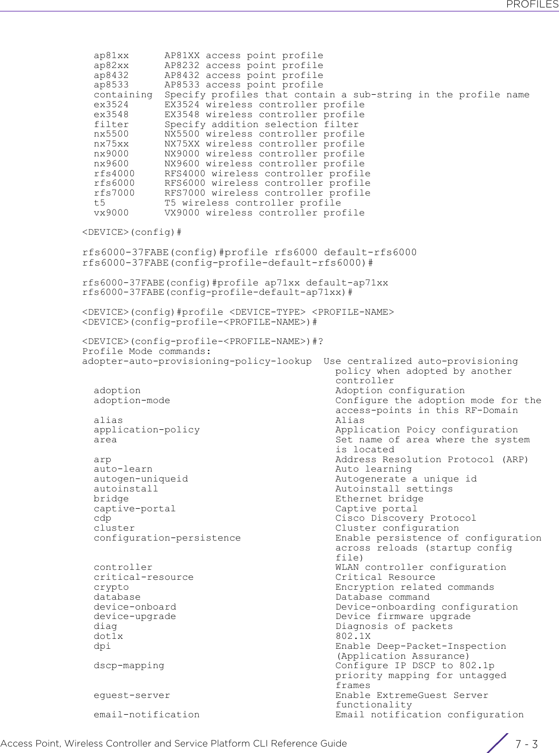 PROFILESAccess Point, Wireless Controller and Service Platform CLI Reference Guide 7 - 3  ap81xx      AP81XX access point profile  ap82xx      AP8232 access point profile  ap8432      AP8432 access point profile  ap8533      AP8533 access point profile  containing  Specify profiles that contain a sub-string in the profile name  ex3524      EX3524 wireless controller profile  ex3548      EX3548 wireless controller profile  filter      Specify addition selection filter  nx5500      NX5500 wireless controller profile  nx75xx      NX75XX wireless controller profile  nx9000      NX9000 wireless controller profile  nx9600      NX9600 wireless controller profile  rfs4000     RFS4000 wireless controller profile  rfs6000     RFS6000 wireless controller profile  rfs7000     RFS7000 wireless controller profile  t5          T5 wireless controller profile  vx9000      VX9000 wireless controller profile&lt;DEVICE&gt;(config)#rfs6000-37FABE(config)#profile rfs6000 default-rfs6000rfs6000-37FABE(config-profile-default-rfs6000)#rfs6000-37FABE(config)#profile ap71xx default-ap71xxrfs6000-37FABE(config-profile-default-ap71xx)#&lt;DEVICE&gt;(config)#profile &lt;DEVICE-TYPE&gt; &lt;PROFILE-NAME&gt;&lt;DEVICE&gt;(config-profile-&lt;PROFILE-NAME&gt;)#&lt;DEVICE&gt;(config-profile-&lt;PROFILE-NAME&gt;)#?Profile Mode commands:adopter-auto-provisioning-policy-lookup  Use centralized auto-provisioning                                           policy when adopted by another                                           controller  adoption                                 Adoption configuration  adoption-mode                            Configure the adoption mode for the                                           access-points in this RF-Domain  alias                                    Alias  application-policy                       Application Poicy configuration  area                                     Set name of area where the system                                           is located  arp                                      Address Resolution Protocol (ARP)  auto-learn                               Auto learning  autogen-uniqueid                         Autogenerate a unique id  autoinstall                              Autoinstall settings  bridge                                   Ethernet bridge  captive-portal                           Captive portal  cdp                                      Cisco Discovery Protocol  cluster                                  Cluster configuration  configuration-persistence                Enable persistence of configuration                                           across reloads (startup config                                           file)  controller                               WLAN controller configuration  critical-resource                        Critical Resource  crypto                                   Encryption related commands  database                                 Database command  device-onboard                           Device-onboarding configuration  device-upgrade                           Device firmware upgrade  diag                                     Diagnosis of packets  dot1x                                    802.1X  dpi                                      Enable Deep-Packet-Inspection                                           (Application Assurance)  dscp-mapping                             Configure IP DSCP to 802.1p                                           priority mapping for untagged                                           frames  eguest-server                            Enable ExtremeGuest Server                                           functionality  email-notification                       Email notification configuration