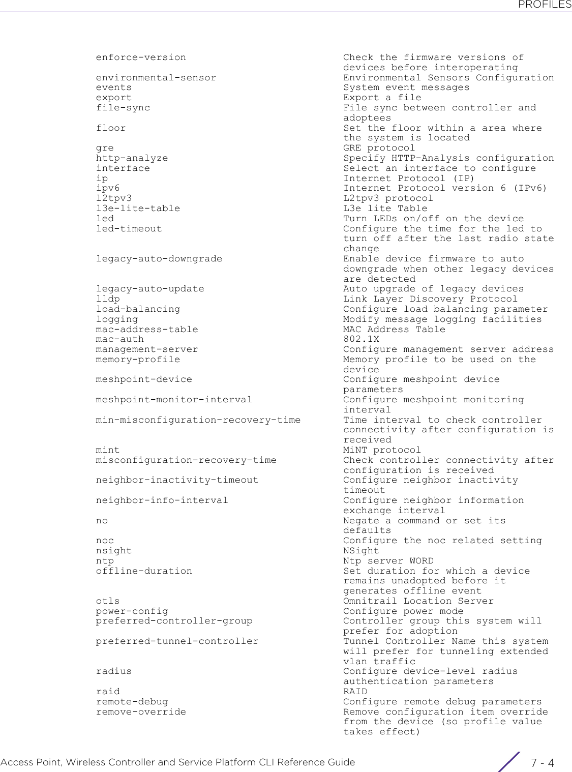 PROFILESAccess Point, Wireless Controller and Service Platform CLI Reference Guide  7 - 4  enforce-version                          Check the firmware versions of                                           devices before interoperating  environmental-sensor                     Environmental Sensors Configuration  events                                   System event messages  export                                   Export a file  file-sync                                File sync between controller and                                           adoptees  floor                                    Set the floor within a area where                                           the system is located  gre                                      GRE protocol  http-analyze                             Specify HTTP-Analysis configuration  interface                                Select an interface to configure  ip                                       Internet Protocol (IP)  ipv6                                     Internet Protocol version 6 (IPv6)  l2tpv3                                   L2tpv3 protocol  l3e-lite-table                           L3e lite Table  led                                      Turn LEDs on/off on the device  led-timeout                              Configure the time for the led to                                           turn off after the last radio state                                           change  legacy-auto-downgrade                    Enable device firmware to auto                                           downgrade when other legacy devices                                           are detected  legacy-auto-update                       Auto upgrade of legacy devices  lldp                                     Link Layer Discovery Protocol  load-balancing                           Configure load balancing parameter  logging                                  Modify message logging facilities  mac-address-table                        MAC Address Table  mac-auth                                 802.1X  management-server                        Configure management server address  memory-profile                           Memory profile to be used on the                                           device  meshpoint-device                         Configure meshpoint device                                           parameters  meshpoint-monitor-interval               Configure meshpoint monitoring                                           interval  min-misconfiguration-recovery-time       Time interval to check controller                                           connectivity after configuration is                                           received  mint                                     MiNT protocol  misconfiguration-recovery-time           Check controller connectivity after                                           configuration is received  neighbor-inactivity-timeout              Configure neighbor inactivity                                           timeout  neighbor-info-interval                   Configure neighbor information                                           exchange interval  no                                       Negate a command or set its                                           defaults  noc                                      Configure the noc related setting  nsight                                   NSight  ntp                                      Ntp server WORD  offline-duration                         Set duration for which a device                                           remains unadopted before it                                           generates offline event  otls                                     Omnitrail Location Server  power-config                             Configure power mode  preferred-controller-group               Controller group this system will                                           prefer for adoption  preferred-tunnel-controller              Tunnel Controller Name this system                                           will prefer for tunneling extended                                           vlan traffic  radius                                   Configure device-level radius                                           authentication parameters  raid                                     RAID  remote-debug                             Configure remote debug parameters  remove-override                          Remove configuration item override                                           from the device (so profile value                                           takes effect)