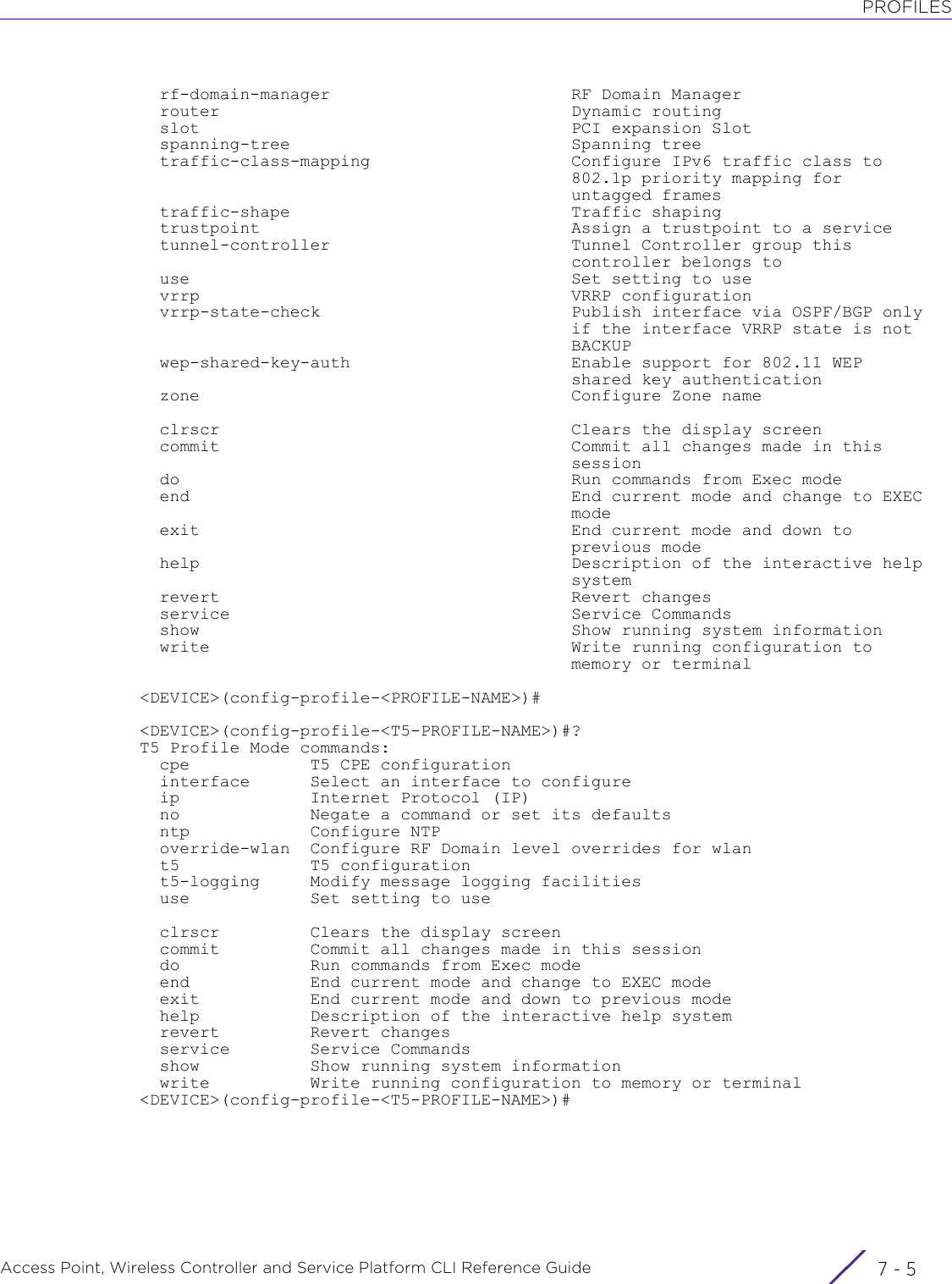 PROFILESAccess Point, Wireless Controller and Service Platform CLI Reference Guide 7 - 5  rf-domain-manager                        RF Domain Manager  router                                   Dynamic routing  slot                                     PCI expansion Slot  spanning-tree                            Spanning tree  traffic-class-mapping                    Configure IPv6 traffic class to                                           802.1p priority mapping for                                           untagged frames  traffic-shape                            Traffic shaping  trustpoint                               Assign a trustpoint to a service  tunnel-controller                        Tunnel Controller group this                                           controller belongs to  use                                      Set setting to use  vrrp                                     VRRP configuration  vrrp-state-check                         Publish interface via OSPF/BGP only                                           if the interface VRRP state is not                                           BACKUP  wep-shared-key-auth                      Enable support for 802.11 WEP                                           shared key authentication  zone                                     Configure Zone name  clrscr                                   Clears the display screen  commit                                   Commit all changes made in this                                           session  do                                       Run commands from Exec mode  end                                      End current mode and change to EXEC                                           mode  exit                                     End current mode and down to                                           previous mode  help                                     Description of the interactive help                                           system  revert                                   Revert changes  service                                  Service Commands  show                                     Show running system information  write                                    Write running configuration to                                           memory or terminal&lt;DEVICE&gt;(config-profile-&lt;PROFILE-NAME&gt;)#&lt;DEVICE&gt;(config-profile-&lt;T5-PROFILE-NAME&gt;)#?T5 Profile Mode commands:  cpe            T5 CPE configuration  interface      Select an interface to configure  ip             Internet Protocol (IP)  no             Negate a command or set its defaults  ntp            Configure NTP  override-wlan  Configure RF Domain level overrides for wlan  t5             T5 configuration  t5-logging     Modify message logging facilities  use            Set setting to use  clrscr         Clears the display screen  commit         Commit all changes made in this session  do             Run commands from Exec mode  end            End current mode and change to EXEC mode  exit           End current mode and down to previous mode  help           Description of the interactive help system  revert         Revert changes  service        Service Commands  show           Show running system information  write          Write running configuration to memory or terminal&lt;DEVICE&gt;(config-profile-&lt;T5-PROFILE-NAME&gt;)#