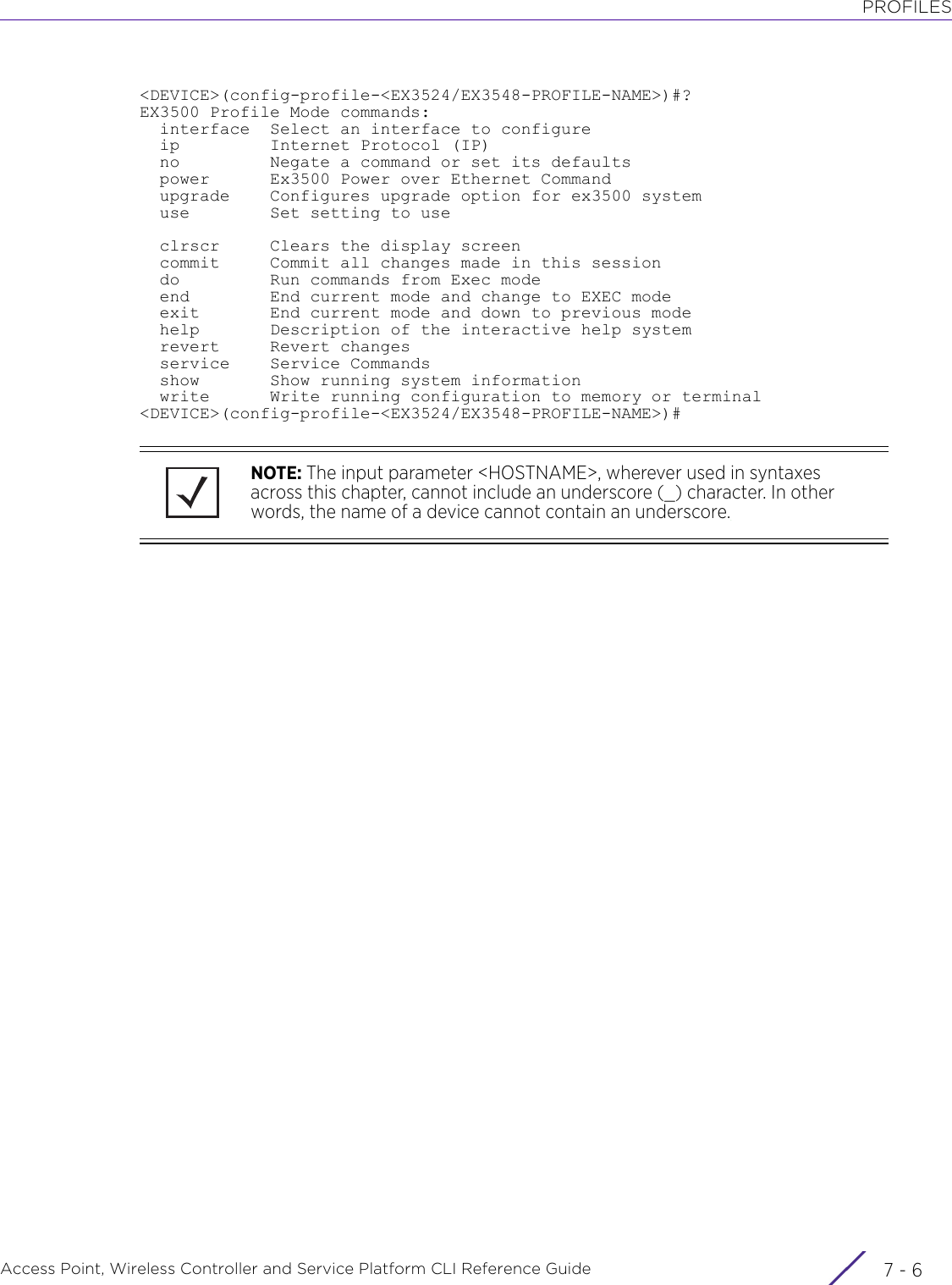 PROFILESAccess Point, Wireless Controller and Service Platform CLI Reference Guide  7 - 6&lt;DEVICE&gt;(config-profile-&lt;EX3524/EX3548-PROFILE-NAME&gt;)#?EX3500 Profile Mode commands:  interface  Select an interface to configure  ip         Internet Protocol (IP)  no         Negate a command or set its defaults  power      Ex3500 Power over Ethernet Command  upgrade    Configures upgrade option for ex3500 system  use        Set setting to use  clrscr     Clears the display screen  commit     Commit all changes made in this session  do         Run commands from Exec mode  end        End current mode and change to EXEC mode  exit       End current mode and down to previous mode  help       Description of the interactive help system  revert     Revert changes  service    Service Commands  show       Show running system information  write      Write running configuration to memory or terminal&lt;DEVICE&gt;(config-profile-&lt;EX3524/EX3548-PROFILE-NAME&gt;)#NOTE: The input parameter &lt;HOSTNAME&gt;, wherever used in syntaxes across this chapter, cannot include an underscore (_) character. In other words, the name of a device cannot contain an underscore.