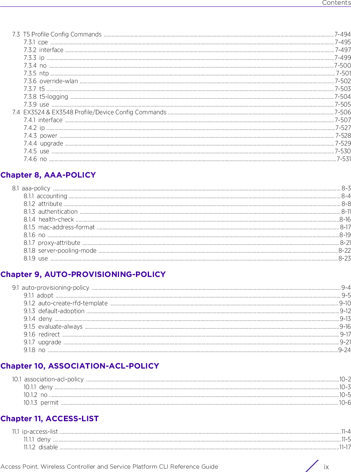 ContentsAccess Point, Wireless Controller and Service Platform CLI Reference Guide ix7.3 T5 Profile Config Commands  ............................................................................................................................................................................7-4947.3.1 cpe .................................................................................................................................................................................................................... 7-4957.3.2 interface ......................................................................................................................................................................................................... 7-4977.3.3 ip .......................................................................................................................................................................................................................7-4997.3.4 no .....................................................................................................................................................................................................................7-5007.3.5 ntp ..................................................................................................................................................................................................................... 7-5017.3.6 override-wlan .............................................................................................................................................................................................. 7-5027.3.7 t5 ....................................................................................................................................................................................................................... 7-5037.3.8 t5-logging .....................................................................................................................................................................................................7-5047.3.9 use ...................................................................................................................................................................................................................7-5057.4 EX3524 &amp; EX3548 Profile/Device Config Commands ............................................................................................................................7-5067.4.1 interface ......................................................................................................................................................................................................... 7-5077.4.2 ip ........................................................................................................................................................................................................................7-5277.4.3 power ............................................................................................................................................................................................................. 7-5287.4.4 upgrade ......................................................................................................................................................................................................... 7-5297.4.5 use ...................................................................................................................................................................................................................7-5307.4.6 no .......................................................................................................................................................................................................................7-531Chapter 8, AAA-POLICY8.1 aaa-policy ....................................................................................................................................................................................................................... 8-38.1.1 accounting ........................................................................................................................................................................................................... 8-48.1.2 attribute ............................................................................................................................................................................................................... 8-88.1.3 authentication ...................................................................................................................................................................................................8-118.1.4 health-check .....................................................................................................................................................................................................8-168.1.5 mac-address-format .....................................................................................................................................................................................8-178.1.6 no ..........................................................................................................................................................................................................................8-198.1.7 proxy-attribute ................................................................................................................................................................................................8-218.1.8 server-pooling-mode ...................................................................................................................................................................................8-228.1.9 use .......................................................................................................................................................................................................................8-23Chapter 9, AUTO-PROVISIONING-POLICY9.1 auto-provisioning-policy ..........................................................................................................................................................................................9-49.1.1 adopt ..................................................................................................................................................................................................................... 9-59.1.2 auto-create-rfd-template .......................................................................................................................................................................... 9-109.1.3 default-adoption .............................................................................................................................................................................................9-129.1.4 deny .....................................................................................................................................................................................................................9-139.1.5 evaluate-always ..............................................................................................................................................................................................9-169.1.6 redirect ...............................................................................................................................................................................................................9-179.1.7 upgrade ..............................................................................................................................................................................................................9-219.1.8 no .........................................................................................................................................................................................................................9-24Chapter 10, ASSOCIATION-ACL-POLICY10.1 association-acl-policy .............................................................................................................................................................................................10-210.1.1 deny .....................................................................................................................................................................................................................10-310.1.2 no .........................................................................................................................................................................................................................10-510.1.3 permit ............................................................................................................................................................................................................... 10-6Chapter 11, ACCESS-LIST11.1 ip-access-list ..................................................................................................................................................................................................................11-411.1.1 deny ....................................................................................................................................................................................................................... 11-511.1.2 disable .................................................................................................................................................................................................................11-17