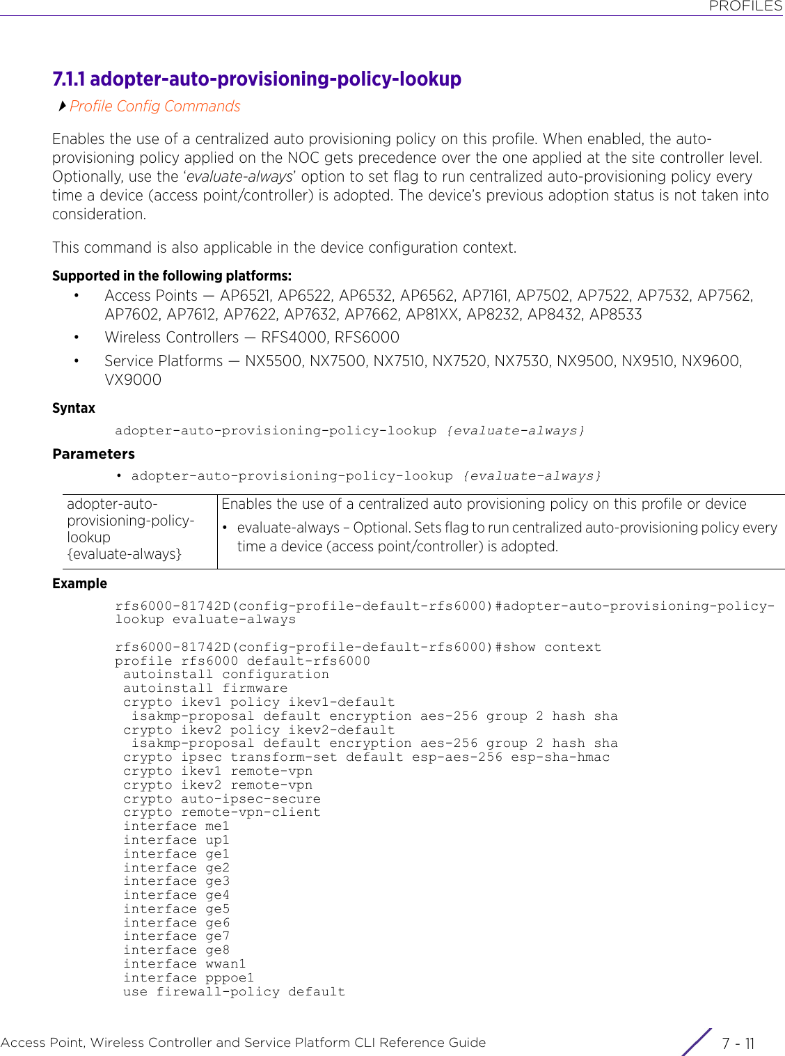 PROFILESAccess Point, Wireless Controller and Service Platform CLI Reference Guide 7 - 117.1.1 adopter-auto-provisioning-policy-lookupProfile Config CommandsEnables the use of a centralized auto provisioning policy on this profile. When enabled, the auto-provisioning policy applied on the NOC gets precedence over the one applied at the site controller level. Optionally, use the ‘evaluate-always’ option to set flag to run centralized auto-provisioning policy every time a device (access point/controller) is adopted. The device’s previous adoption status is not taken into consideration.This command is also applicable in the device configuration context.Supported in the following platforms:• Access Points — AP6521, AP6522, AP6532, AP6562, AP7161, AP7502, AP7522, AP7532, AP7562, AP7602, AP7612, AP7622, AP7632, AP7662, AP81XX, AP8232, AP8432, AP8533• Wireless Controllers — RFS4000, RFS6000• Service Platforms — NX5500, NX7500, NX7510, NX7520, NX7530, NX9500, NX9510, NX9600, VX9000Syntaxadopter-auto-provisioning-policy-lookup {evaluate-always}Parameters• adopter-auto-provisioning-policy-lookup {evaluate-always}Examplerfs6000-81742D(config-profile-default-rfs6000)#adopter-auto-provisioning-policy-lookup evaluate-alwaysrfs6000-81742D(config-profile-default-rfs6000)#show contextprofile rfs6000 default-rfs6000 autoinstall configuration autoinstall firmware crypto ikev1 policy ikev1-default  isakmp-proposal default encryption aes-256 group 2 hash sha crypto ikev2 policy ikev2-default  isakmp-proposal default encryption aes-256 group 2 hash sha crypto ipsec transform-set default esp-aes-256 esp-sha-hmac crypto ikev1 remote-vpn crypto ikev2 remote-vpn crypto auto-ipsec-secure crypto remote-vpn-client interface me1 interface up1 interface ge1 interface ge2 interface ge3 interface ge4 interface ge5 interface ge6 interface ge7 interface ge8 interface wwan1 interface pppoe1 use firewall-policy defaultadopter-auto-provisioning-policy-lookup {evaluate-always}Enables the use of a centralized auto provisioning policy on this profile or device• evaluate-always – Optional. Sets flag to run centralized auto-provisioning policy every time a device (access point/controller) is adopted.