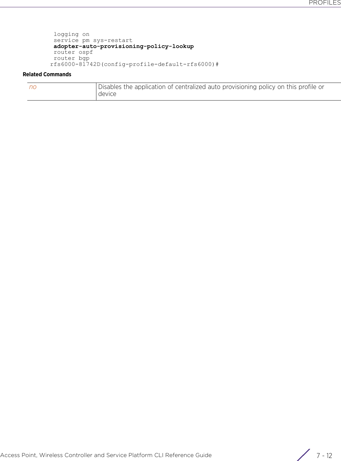 PROFILESAccess Point, Wireless Controller and Service Platform CLI Reference Guide  7 - 12 logging on service pm sys-restart adopter-auto-provisioning-policy-lookup router ospf router bgprfs6000-81742D(config-profile-default-rfs6000)#Related Commandsno Disables the application of centralized auto provisioning policy on this profile or device