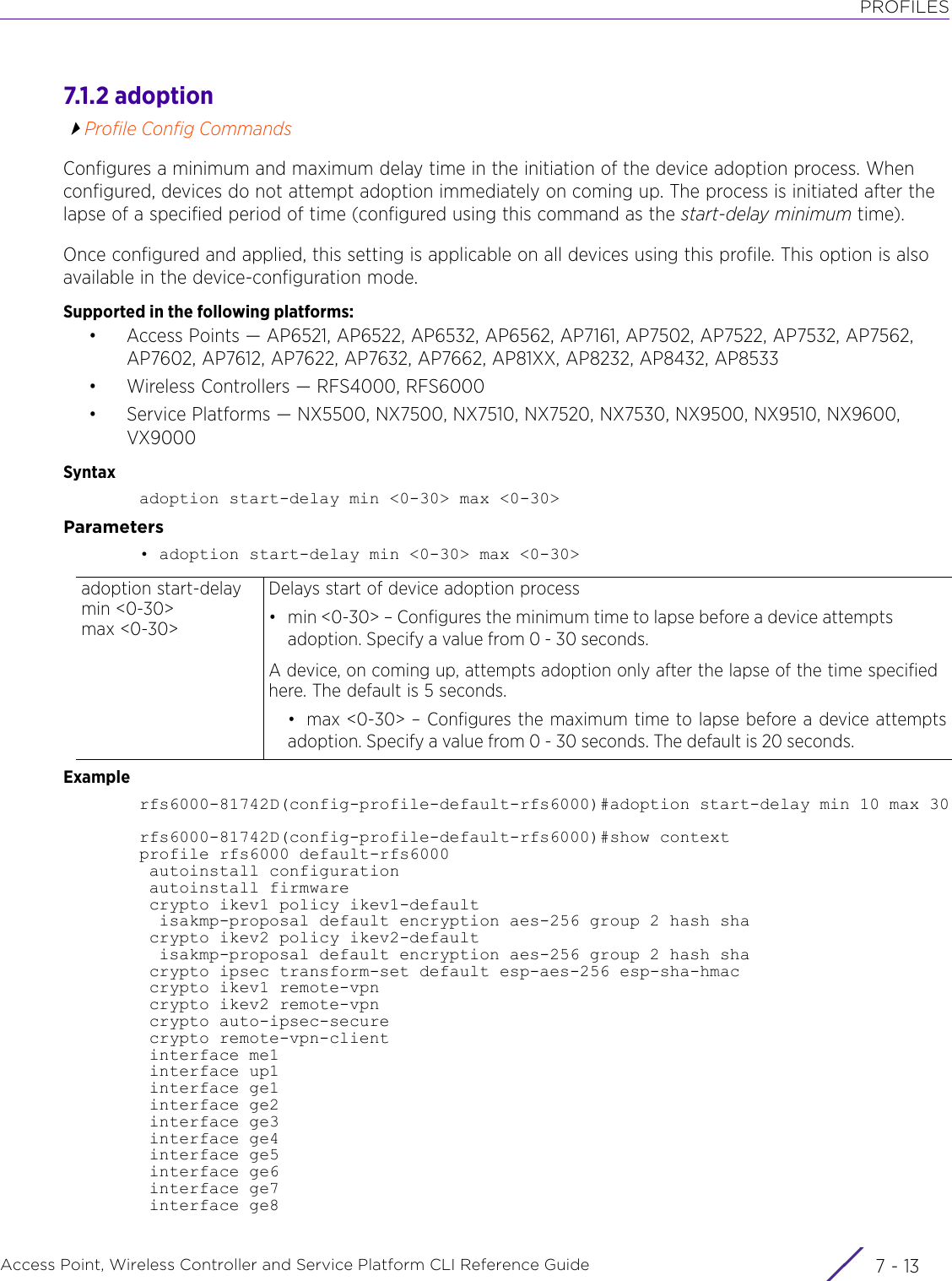 PROFILESAccess Point, Wireless Controller and Service Platform CLI Reference Guide 7 - 137.1.2 adoptionProfile Config CommandsConfigures a minimum and maximum delay time in the initiation of the device adoption process. When configured, devices do not attempt adoption immediately on coming up. The process is initiated after the lapse of a specified period of time (configured using this command as the start-delay minimum time).Once configured and applied, this setting is applicable on all devices using this profile. This option is also available in the device-configuration mode.Supported in the following platforms:• Access Points — AP6521, AP6522, AP6532, AP6562, AP7161, AP7502, AP7522, AP7532, AP7562, AP7602, AP7612, AP7622, AP7632, AP7662, AP81XX, AP8232, AP8432, AP8533• Wireless Controllers — RFS4000, RFS6000• Service Platforms — NX5500, NX7500, NX7510, NX7520, NX7530, NX9500, NX9510, NX9600, VX9000Syntaxadoption start-delay min &lt;0-30&gt; max &lt;0-30&gt;Parameters• adoption start-delay min &lt;0-30&gt; max &lt;0-30&gt;Examplerfs6000-81742D(config-profile-default-rfs6000)#adoption start-delay min 10 max 30rfs6000-81742D(config-profile-default-rfs6000)#show contextprofile rfs6000 default-rfs6000 autoinstall configuration autoinstall firmware crypto ikev1 policy ikev1-default  isakmp-proposal default encryption aes-256 group 2 hash sha crypto ikev2 policy ikev2-default  isakmp-proposal default encryption aes-256 group 2 hash sha crypto ipsec transform-set default esp-aes-256 esp-sha-hmac crypto ikev1 remote-vpn crypto ikev2 remote-vpn crypto auto-ipsec-secure crypto remote-vpn-client interface me1 interface up1 interface ge1 interface ge2 interface ge3 interface ge4 interface ge5 interface ge6 interface ge7 interface ge8adoption start-delay min &lt;0-30&gt; max &lt;0-30&gt;Delays start of device adoption process• min &lt;0-30&gt; – Configures the minimum time to lapse before a device attempts adoption. Specify a value from 0 - 30 seconds. A device, on coming up, attempts adoption only after the lapse of the time specified here. The default is 5 seconds.• max &lt;0-30&gt; – Configures the maximum time to lapse before a device attemptsadoption. Specify a value from 0 - 30 seconds. The default is 20 seconds.