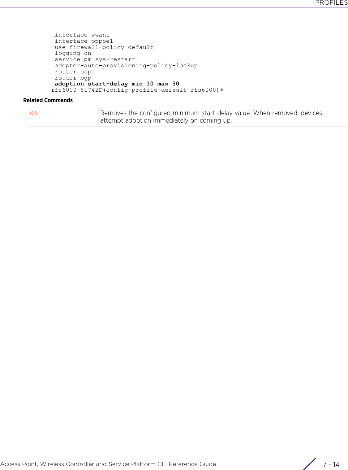 PROFILESAccess Point, Wireless Controller and Service Platform CLI Reference Guide  7 - 14 interface wwan1 interface pppoe1 use firewall-policy default logging on service pm sys-restart adopter-auto-provisioning-policy-lookup router ospf router bgp adoption start-delay min 10 max 30rfs6000-81742D(config-profile-default-rfs6000)#Related Commandsno Removes the configured minimum start-delay value. When removed, devices attempt adoption immediately on coming up.