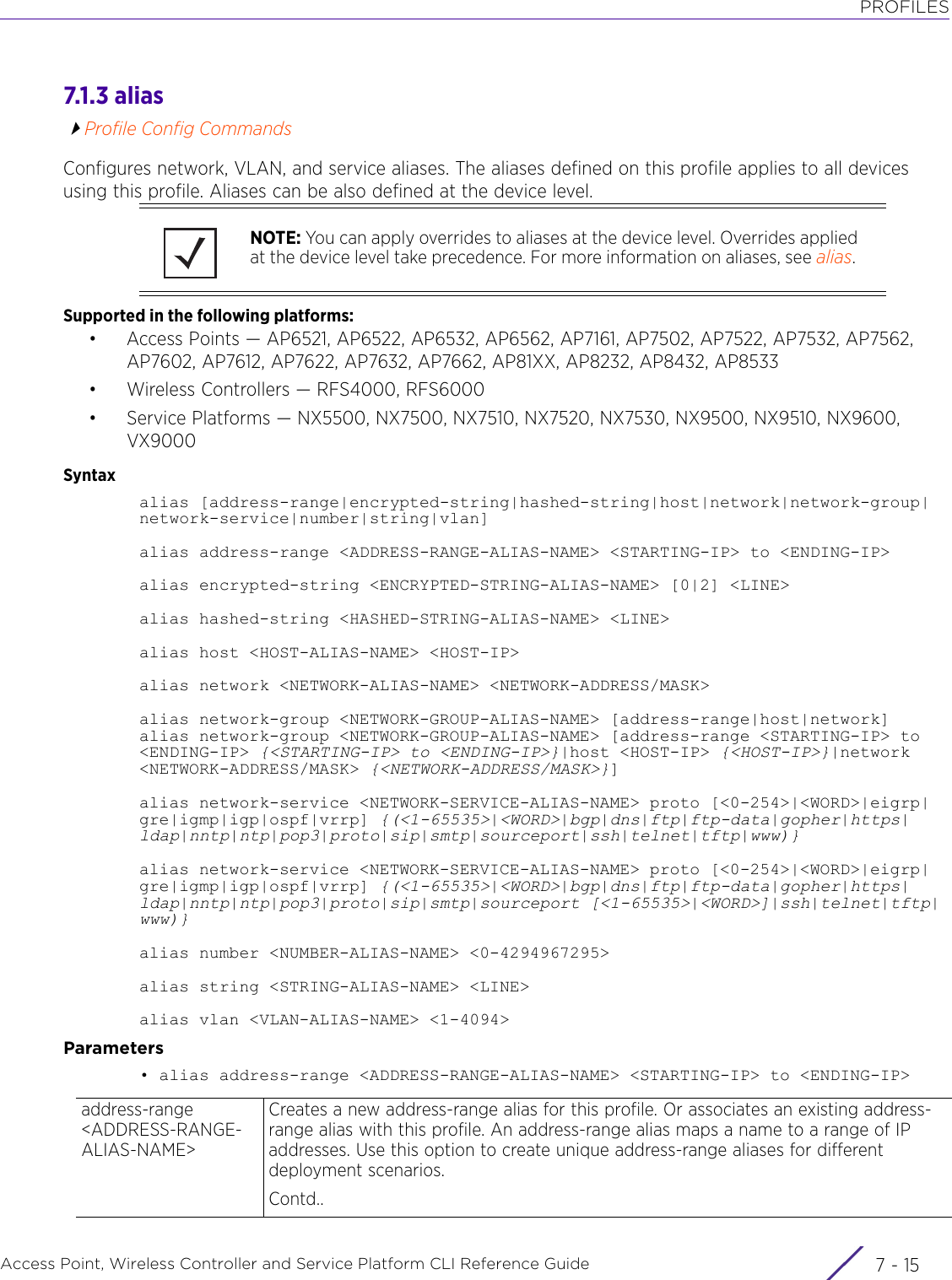 PROFILESAccess Point, Wireless Controller and Service Platform CLI Reference Guide 7 - 157.1.3 aliasProfile Config CommandsConfigures network, VLAN, and service aliases. The aliases defined on this profile applies to all devices using this profile. Aliases can be also defined at the device level.Supported in the following platforms:• Access Points — AP6521, AP6522, AP6532, AP6562, AP7161, AP7502, AP7522, AP7532, AP7562, AP7602, AP7612, AP7622, AP7632, AP7662, AP81XX, AP8232, AP8432, AP8533• Wireless Controllers — RFS4000, RFS6000• Service Platforms — NX5500, NX7500, NX7510, NX7520, NX7530, NX9500, NX9510, NX9600, VX9000Syntaxalias [address-range|encrypted-string|hashed-string|host|network|network-group|network-service|number|string|vlan]alias address-range &lt;ADDRESS-RANGE-ALIAS-NAME&gt; &lt;STARTING-IP&gt; to &lt;ENDING-IP&gt;alias encrypted-string &lt;ENCRYPTED-STRING-ALIAS-NAME&gt; [0|2] &lt;LINE&gt;alias hashed-string &lt;HASHED-STRING-ALIAS-NAME&gt; &lt;LINE&gt;alias host &lt;HOST-ALIAS-NAME&gt; &lt;HOST-IP&gt;alias network &lt;NETWORK-ALIAS-NAME&gt; &lt;NETWORK-ADDRESS/MASK&gt;alias network-group &lt;NETWORK-GROUP-ALIAS-NAME&gt; [address-range|host|network]alias network-group &lt;NETWORK-GROUP-ALIAS-NAME&gt; [address-range &lt;STARTING-IP&gt; to &lt;ENDING-IP&gt; {&lt;STARTING-IP&gt; to &lt;ENDING-IP&gt;}|host &lt;HOST-IP&gt; {&lt;HOST-IP&gt;}|network &lt;NETWORK-ADDRESS/MASK&gt; {&lt;NETWORK-ADDRESS/MASK&gt;}]alias network-service &lt;NETWORK-SERVICE-ALIAS-NAME&gt; proto [&lt;0-254&gt;|&lt;WORD&gt;|eigrp|gre|igmp|igp|ospf|vrrp] {(&lt;1-65535&gt;|&lt;WORD&gt;|bgp|dns|ftp|ftp-data|gopher|https|ldap|nntp|ntp|pop3|proto|sip|smtp|sourceport|ssh|telnet|tftp|www)}alias network-service &lt;NETWORK-SERVICE-ALIAS-NAME&gt; proto [&lt;0-254&gt;|&lt;WORD&gt;|eigrp|gre|igmp|igp|ospf|vrrp] {(&lt;1-65535&gt;|&lt;WORD&gt;|bgp|dns|ftp|ftp-data|gopher|https|ldap|nntp|ntp|pop3|proto|sip|smtp|sourceport [&lt;1-65535&gt;|&lt;WORD&gt;]|ssh|telnet|tftp|www)}alias number &lt;NUMBER-ALIAS-NAME&gt; &lt;0-4294967295&gt;alias string &lt;STRING-ALIAS-NAME&gt; &lt;LINE&gt;alias vlan &lt;VLAN-ALIAS-NAME&gt; &lt;1-4094&gt;Parameters• alias address-range &lt;ADDRESS-RANGE-ALIAS-NAME&gt; &lt;STARTING-IP&gt; to &lt;ENDING-IP&gt;NOTE: You can apply overrides to aliases at the device level. Overrides applied at the device level take precedence. For more information on aliases, see alias.address-range &lt;ADDRESS-RANGE-ALIAS-NAME&gt;Creates a new address-range alias for this profile. Or associates an existing address-range alias with this profile. An address-range alias maps a name to a range of IP addresses. Use this option to create unique address-range aliases for different deployment scenarios. Contd..