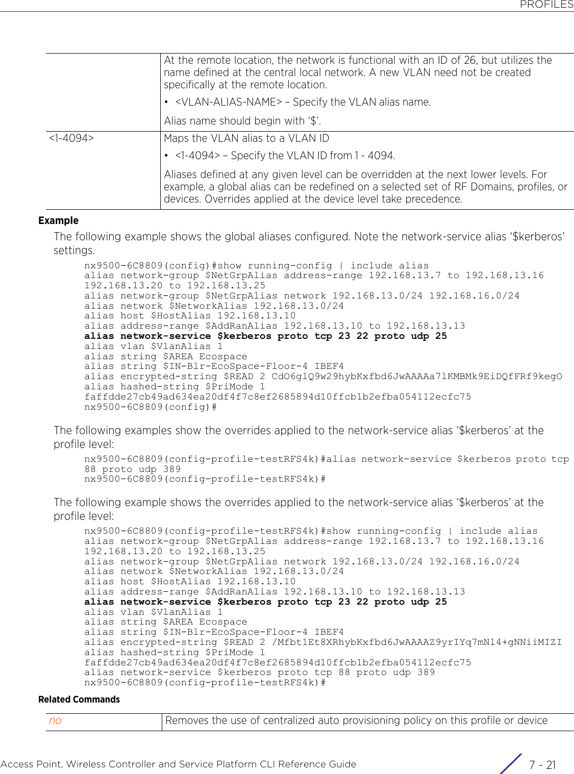 PROFILESAccess Point, Wireless Controller and Service Platform CLI Reference Guide 7 - 21ExampleThe following example shows the global aliases configured. Note the network-service alias ‘$kerberos’ settings.nx9500-6C8809(config)#show running-config | include aliasalias network-group $NetGrpAlias address-range 192.168.13.7 to 192.168.13.16 192.168.13.20 to 192.168.13.25alias network-group $NetGrpAlias network 192.168.13.0/24 192.168.16.0/24alias network $NetworkAlias 192.168.13.0/24alias host $HostAlias 192.168.13.10alias address-range $AddRanAlias 192.168.13.10 to 192.168.13.13alias network-service $kerberos proto tcp 23 22 proto udp 25alias vlan $VlanAlias 1alias string $AREA Ecospacealias string $IN-Blr-EcoSpace-Floor-4 IBEF4alias encrypted-string $READ 2 CdO6glQ9w29hybKxfbd6JwAAAAa7lKMBMk9EiDQfFRf9kegOalias hashed-string $PriMode 1 faffdde27cb49ad634ea20df4f7c8ef2685894d10ffcb1b2efba054112ecfc75nx9500-6C8809(config)#The following examples show the overrides applied to the network-service alias ‘$kerberos’ at the profile level:nx9500-6C8809(config-profile-testRFS4k)#alias network-service $kerberos proto tcp 88 proto udp 389nx9500-6C8809(config-profile-testRFS4k)#The following example shows the overrides applied to the network-service alias ‘$kerberos’ at the profile level:nx9500-6C8809(config-profile-testRFS4k)#show running-config | include aliasalias network-group $NetGrpAlias address-range 192.168.13.7 to 192.168.13.16 192.168.13.20 to 192.168.13.25alias network-group $NetGrpAlias network 192.168.13.0/24 192.168.16.0/24alias network $NetworkAlias 192.168.13.0/24alias host $HostAlias 192.168.13.10alias address-range $AddRanAlias 192.168.13.10 to 192.168.13.13alias network-service $kerberos proto tcp 23 22 proto udp 25alias vlan $VlanAlias 1alias string $AREA Ecospacealias string $IN-Blr-EcoSpace-Floor-4 IBEF4alias encrypted-string $READ 2 /Mfbt1Et8XRhybKxfbd6JwAAAAZ9yrIYq7mNl4+gNNiiMIZIalias hashed-string $PriMode 1 faffdde27cb49ad634ea20df4f7c8ef2685894d10ffcb1b2efba054112ecfc75alias network-service $kerberos proto tcp 88 proto udp 389nx9500-6C8809(config-profile-testRFS4k)#Related CommandsAt the remote location, the network is functional with an ID of 26, but utilizes the name defined at the central local network. A new VLAN need not be created specifically at the remote location.• &lt;VLAN-ALIAS-NAME&gt; – Specify the VLAN alias name.Alias name should begin with ‘$’.&lt;1-4094&gt; Maps the VLAN alias to a VLAN ID• &lt;1-4094&gt; – Specify the VLAN ID from 1 - 4094.Aliases defined at any given level can be overridden at the next lower levels. For example, a global alias can be redefined on a selected set of RF Domains, profiles, or devices. Overrides applied at the device level take precedence.no Removes the use of centralized auto provisioning policy on this profile or device