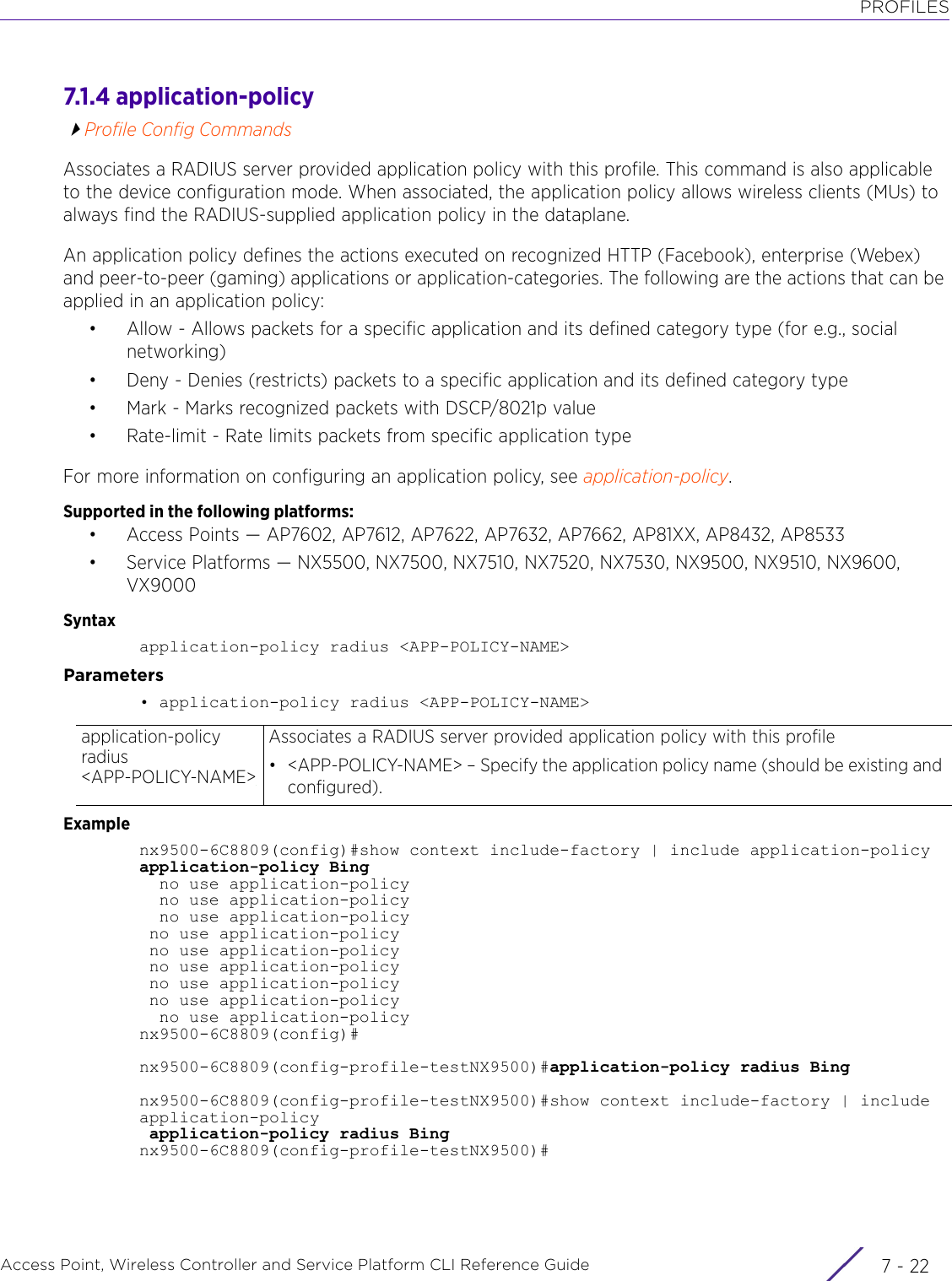 PROFILESAccess Point, Wireless Controller and Service Platform CLI Reference Guide  7 - 227.1.4 application-policyProfile Config CommandsAssociates a RADIUS server provided application policy with this profile. This command is also applicable to the device configuration mode. When associated, the application policy allows wireless clients (MUs) to always find the RADIUS-supplied application policy in the dataplane.An application policy defines the actions executed on recognized HTTP (Facebook), enterprise (Webex) and peer-to-peer (gaming) applications or application-categories. The following are the actions that can be applied in an application policy:• Allow - Allows packets for a specific application and its defined category type (for e.g., social networking)• Deny - Denies (restricts) packets to a specific application and its defined category type• Mark - Marks recognized packets with DSCP/8021p value• Rate-limit - Rate limits packets from specific application typeFor more information on configuring an application policy, see application-policy.Supported in the following platforms:• Access Points — AP7602, AP7612, AP7622, AP7632, AP7662, AP81XX, AP8432, AP8533 • Service Platforms — NX5500, NX7500, NX7510, NX7520, NX7530, NX9500, NX9510, NX9600, VX9000Syntaxapplication-policy radius &lt;APP-POLICY-NAME&gt;Parameters• application-policy radius &lt;APP-POLICY-NAME&gt;Examplenx9500-6C8809(config)#show context include-factory | include application-policyapplication-policy Bing  no use application-policy  no use application-policy  no use application-policy no use application-policy no use application-policy no use application-policy no use application-policy no use application-policy  no use application-policynx9500-6C8809(config)#nx9500-6C8809(config-profile-testNX9500)#application-policy radius Bingnx9500-6C8809(config-profile-testNX9500)#show context include-factory | include application-policy application-policy radius Bingnx9500-6C8809(config-profile-testNX9500)#application-policy radius &lt;APP-POLICY-NAME&gt;Associates a RADIUS server provided application policy with this profile• &lt;APP-POLICY-NAME&gt; – Specify the application policy name (should be existing and configured).