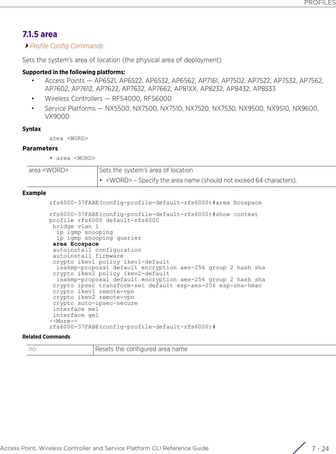 PROFILESAccess Point, Wireless Controller and Service Platform CLI Reference Guide  7 - 247.1.5 areaProfile Config CommandsSets the system’s area of location (the physical area of deployment)Supported in the following platforms:• Access Points — AP6521, AP6522, AP6532, AP6562, AP7161, AP7502, AP7522, AP7532, AP7562, AP7602, AP7612, AP7622, AP7632, AP7662, AP81XX, AP8232, AP8432, AP8533• Wireless Controllers — RFS4000, RFS6000• Service Platforms — NX5500, NX7500, NX7510, NX7520, NX7530, NX9500, NX9510, NX9600, VX9000Syntaxarea &lt;WORD&gt;Parameters• area &lt;WORD&gt;Examplerfs6000-37FABE(config-profile-default-rfs6000)#area Ecospacerfs6000-37FABE(config-profile-default-rfs6000)#show contextprofile rfs6000 default-rfs6000 bridge vlan 1  ip igmp snooping  ip igmp snooping querier area Ecospace autoinstall configuration autoinstall firmware crypto ikev1 policy ikev1-default  isakmp-proposal default encryption aes-256 group 2 hash sha crypto ikev2 policy ikev2-default  isakmp-proposal default encryption aes-256 group 2 hash sha crypto ipsec transform-set default esp-aes-256 esp-sha-hmac crypto ikev1 remote-vpn crypto ikev2 remote-vpn crypto auto-ipsec-secure interface me1 interface ge1--More--rfs6000-37FABE(config-profile-default-rfs6000)#Related Commandsarea &lt;WORD&gt; Sets the system’s area of location• &lt;WORD&gt; – Specify the area name (should not exceed 64 characters).no Resets the configured area name