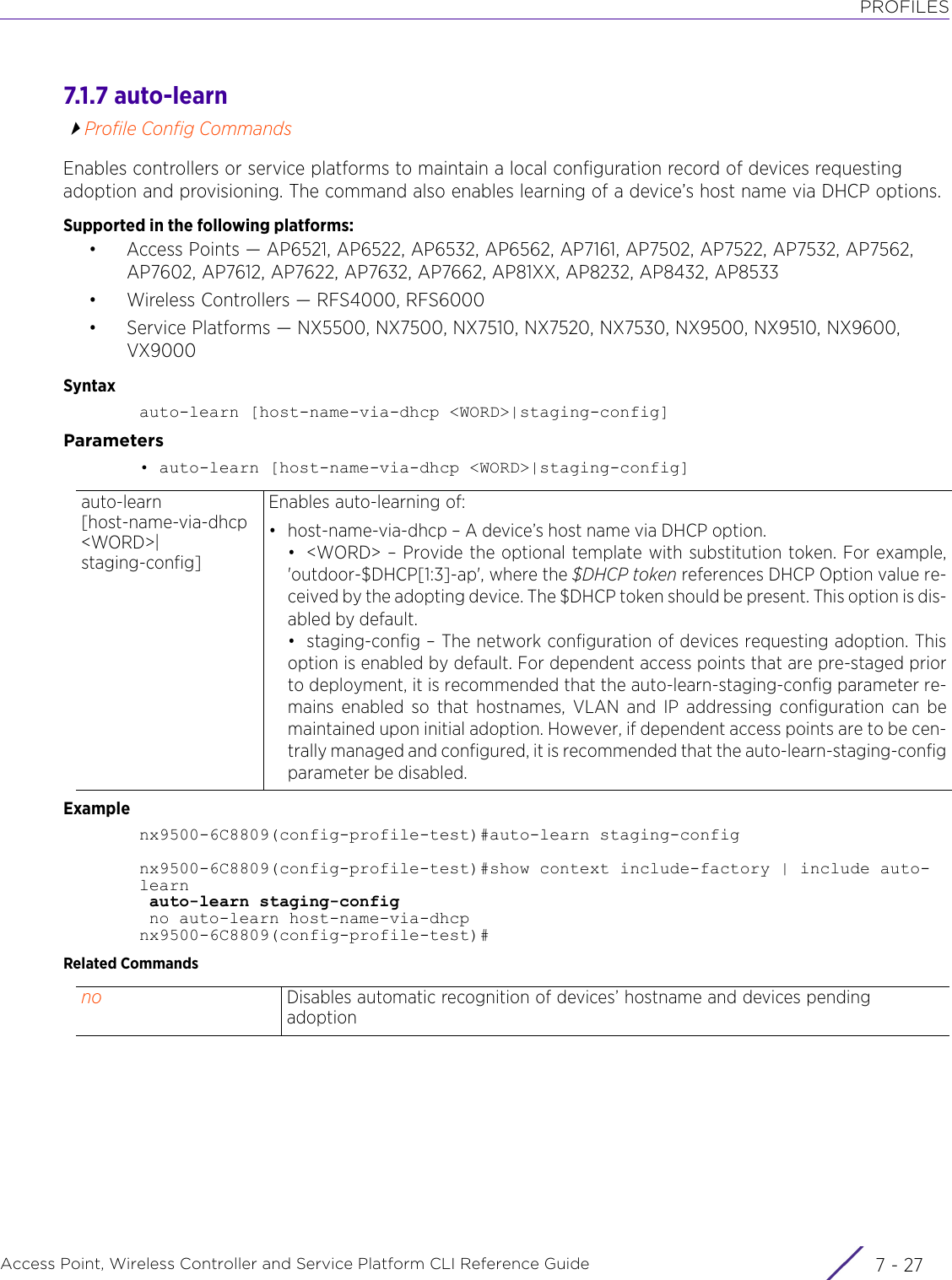 PROFILESAccess Point, Wireless Controller and Service Platform CLI Reference Guide 7 - 277.1.7 auto-learnProfile Config CommandsEnables controllers or service platforms to maintain a local configuration record of devices requesting adoption and provisioning. The command also enables learning of a device’s host name via DHCP options.Supported in the following platforms:• Access Points — AP6521, AP6522, AP6532, AP6562, AP7161, AP7502, AP7522, AP7532, AP7562, AP7602, AP7612, AP7622, AP7632, AP7662, AP81XX, AP8232, AP8432, AP8533• Wireless Controllers — RFS4000, RFS6000• Service Platforms — NX5500, NX7500, NX7510, NX7520, NX7530, NX9500, NX9510, NX9600, VX9000Syntaxauto-learn [host-name-via-dhcp &lt;WORD&gt;|staging-config]Parameters• auto-learn [host-name-via-dhcp &lt;WORD&gt;|staging-config]Examplenx9500-6C8809(config-profile-test)#auto-learn staging-confignx9500-6C8809(config-profile-test)#show context include-factory | include auto-learn auto-learn staging-config no auto-learn host-name-via-dhcpnx9500-6C8809(config-profile-test)#Related Commandsauto-learn [host-name-via-dhcp &lt;WORD&gt;|staging-config]Enables auto-learning of:• host-name-via-dhcp – A device’s host name via DHCP option.• &lt;WORD&gt; – Provide the optional template with substitution token. For example,&apos;outdoor-$DHCP[1:3]-ap&apos;, where the $DHCP token references DHCP Option value re-ceived by the adopting device. The $DHCP token should be present. This option is dis-abled by default.• staging-config – The network configuration of devices requesting adoption. Thisoption is enabled by default. For dependent access points that are pre-staged priorto deployment, it is recommended that the auto-learn-staging-config parameter re-mains enabled so that hostnames, VLAN and IP addressing configuration can bemaintained upon initial adoption. However, if dependent access points are to be cen-trally managed and configured, it is recommended that the auto-learn-staging-configparameter be disabled.no Disables automatic recognition of devices’ hostname and devices pending adoption