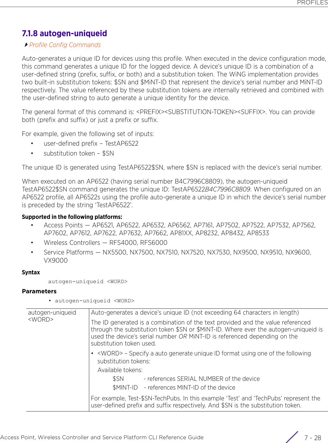 PROFILESAccess Point, Wireless Controller and Service Platform CLI Reference Guide  7 - 287.1.8 autogen-uniqueidProfile Config CommandsAuto-generates a unique ID for devices using this profile. When executed in the device configuration mode, this command generates a unique ID for the logged device. A device’s unique ID is a combination of a user-defined string (prefix, suffix, or both) and a substitution token. The WiNG implementation provides two built-in substitution tokens: $SN and $MiNT-ID that represent the device’s serial number and MiNT-ID respectively. The value referenced by these substitution tokens are internally retrieved and combined with the user-defined string to auto generate a unique identity for the device.The general format of this command is: &lt;PREFIX&gt;&lt;SUBSTITUTION-TOKEN&gt;&lt;SUFFIX&gt;. You can provide both (prefix and suffix) or just a prefix or suffix.For example, given the following set of inputs:• user-defined prefix – TestAP6522• substitution token – $SNThe unique ID is generated using TestAP6522$SN, where $SN is replaced with the device’s serial number.When executed on an AP6522 (having serial number B4C7996C8809), the autogen-uniqueid TestAP6522$SN command generates the unique ID: TestAP6522B4C7996C8809. When configured on an AP6522 profile, all AP6522s using the profile auto-generate a unique ID in which the device’s serial number is preceded by the string ‘TestAP6522’.Supported in the following platforms:• Access Points — AP6521, AP6522, AP6532, AP6562, AP7161, AP7502, AP7522, AP7532, AP7562, AP7602, AP7612, AP7622, AP7632, AP7662, AP81XX, AP8232, AP8432, AP8533• Wireless Controllers — RFS4000, RFS6000• Service Platforms — NX5500, NX7500, NX7510, NX7520, NX7530, NX9500, NX9510, NX9600, VX9000Syntaxautogen-uniqueid &lt;WORD&gt;Parameters• autogen-uniqueid &lt;WORD&gt;autogen-uniqueid &lt;WORD&gt;Auto-generates a device’s unique ID (not exceeding 64 characters in length)The ID generated is a combination of the text provided and the value referenced through the substitution token $SN or $MiNT-ID. Where ever the autogen-uniqueid is used the device’s serial number OR MiNT-ID is referenced depending on the substitution token used.• &lt;WORD&gt; – Specify a auto generate unique ID format using one of the following substitution tokens:Available tokens:          $SN             - references SERIAL NUMBER of the device          $MINT-ID    - references MINT-ID of the deviceFor example, Test-$SN-TechPubs. In this example ‘Test’ and ‘TechPubs’ represent the user-defined prefix and suffix respectively. And $SN is the substitution token.