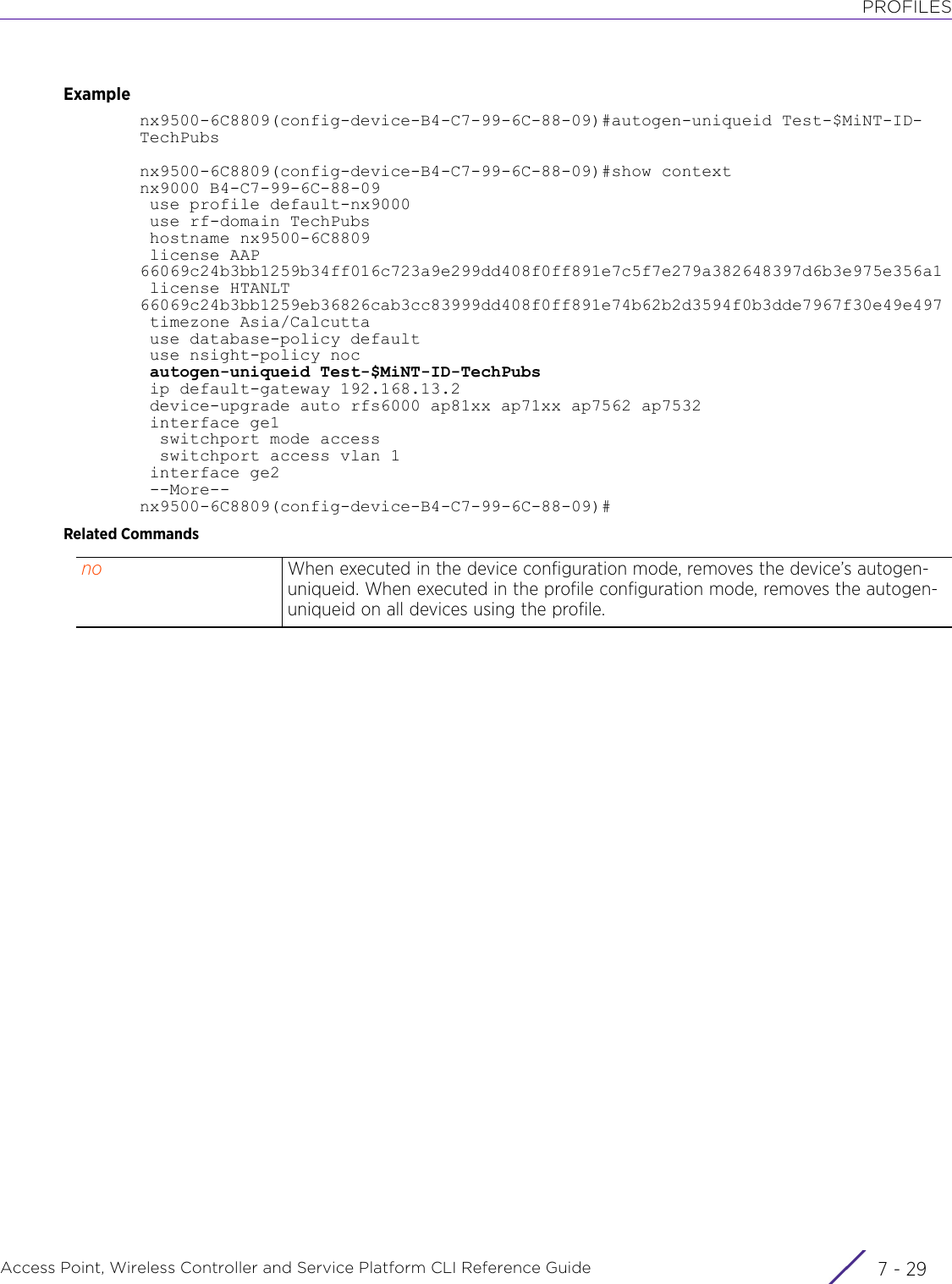 PROFILESAccess Point, Wireless Controller and Service Platform CLI Reference Guide 7 - 29Examplenx9500-6C8809(config-device-B4-C7-99-6C-88-09)#autogen-uniqueid Test-$MiNT-ID-TechPubsnx9500-6C8809(config-device-B4-C7-99-6C-88-09)#show contextnx9000 B4-C7-99-6C-88-09 use profile default-nx9000 use rf-domain TechPubs hostname nx9500-6C8809 license AAP 66069c24b3bb1259b34ff016c723a9e299dd408f0ff891e7c5f7e279a382648397d6b3e975e356a1 license HTANLT 66069c24b3bb1259eb36826cab3cc83999dd408f0ff891e74b62b2d3594f0b3dde7967f30e49e497 timezone Asia/Calcutta use database-policy default use nsight-policy noc autogen-uniqueid Test-$MiNT-ID-TechPubs ip default-gateway 192.168.13.2 device-upgrade auto rfs6000 ap81xx ap71xx ap7562 ap7532 interface ge1  switchport mode access  switchport access vlan 1 interface ge2 --More--nx9500-6C8809(config-device-B4-C7-99-6C-88-09)#Related Commandsno When executed in the device configuration mode, removes the device’s autogen-uniqueid. When executed in the profile configuration mode, removes the autogen-uniqueid on all devices using the profile.