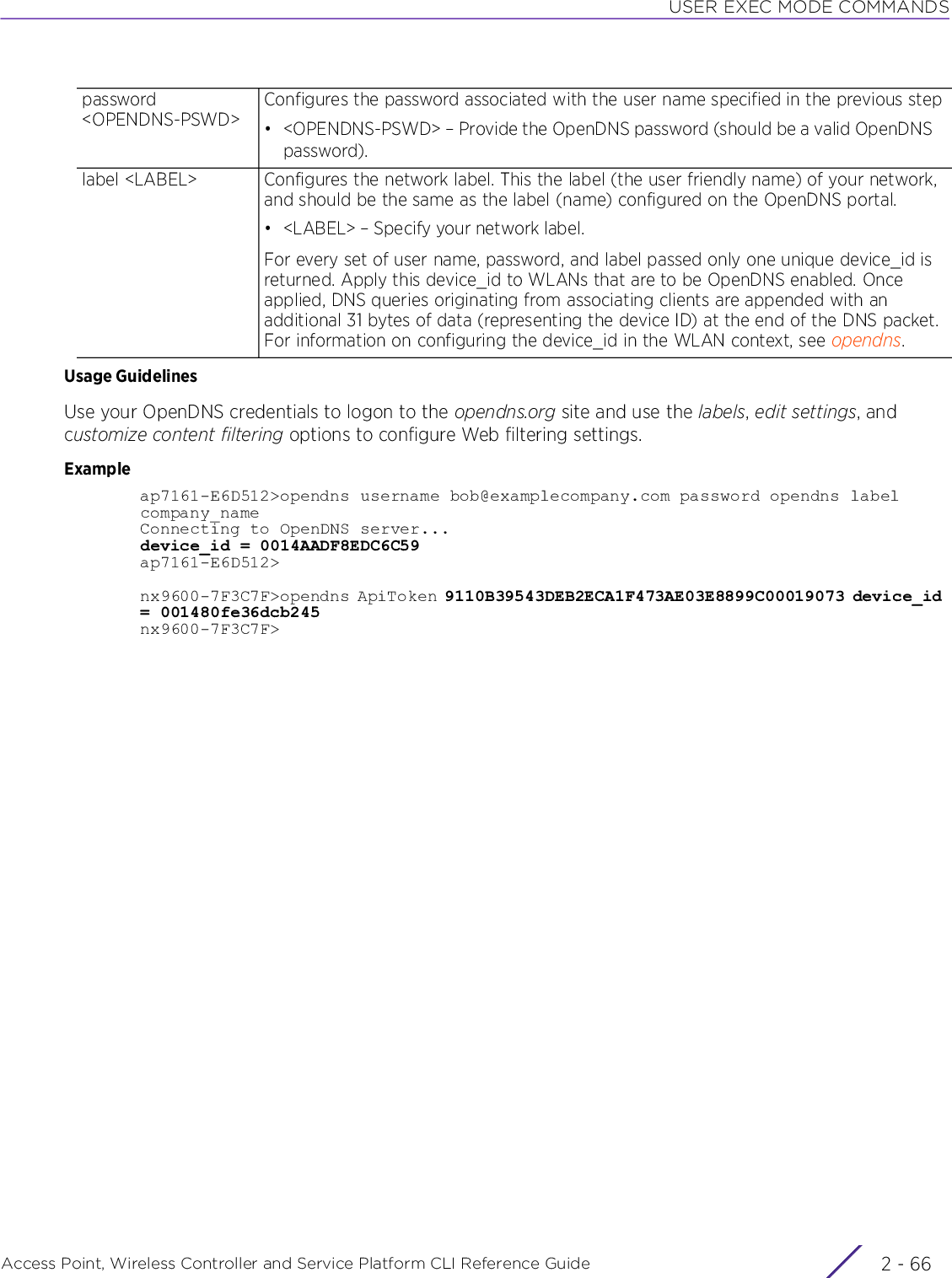 USER EXEC MODE COMMANDSAccess Point, Wireless Controller and Service Platform CLI Reference Guide  2 - 66Usage GuidelinesUse your OpenDNS credentials to logon to the opendns.org site and use the labels, edit settings, and customize content filtering options to configure Web filtering settings.Exampleap7161-E6D512&gt;opendns username bob@examplecompany.com password opendns label company_nameConnecting to OpenDNS server...device_id = 0014AADF8EDC6C59ap7161-E6D512&gt;nx9600-7F3C7F&gt;opendns ApiToken 9110B39543DEB2ECA1F473AE03E8899C00019073 device_id = 001480fe36dcb245nx9600-7F3C7F&gt;password &lt;OPENDNS-PSWD&gt;Configures the password associated with the user name specified in the previous step• &lt;OPENDNS-PSWD&gt; – Provide the OpenDNS password (should be a valid OpenDNS password).label &lt;LABEL&gt; Configures the network label. This the label (the user friendly name) of your network, and should be the same as the label (name) configured on the OpenDNS portal.• &lt;LABEL&gt; – Specify your network label.For every set of user name, password, and label passed only one unique device_id is returned. Apply this device_id to WLANs that are to be OpenDNS enabled. Once applied, DNS queries originating from associating clients are appended with an additional 31 bytes of data (representing the device ID) at the end of the DNS packet. For information on configuring the device_id in the WLAN context, see opendns.