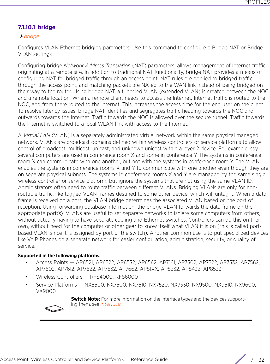 PROFILESAccess Point, Wireless Controller and Service Platform CLI Reference Guide  7 - 327.1.10.1  bridgebridgeConfigures VLAN Ethernet bridging parameters. Use this command to configure a Bridge NAT or Bridge VLAN settingsConfiguring bridge Network Address Translation (NAT) parameters, allows management of Internet traffic originating at a remote site. In addition to traditional NAT functionality, bridge NAT provides a means of configuring NAT for bridged traffic through an access point. NAT rules are applied to bridged traffic through the access point, and matching packets are NATed to the WAN link instead of being bridged on their way to the router. Using bridge NAT, a tunneled VLAN (extended VLAN) is created between the NOC and a remote location. When a remote client needs to access the Internet, Internet traffic is routed to the NOC, and from there routed to the Internet. This increases the access time for the end user on the client. To resolve latency issues, bridge NAT identifies and segregates traffic heading towards the NOC and outwards towards the Internet. Traffic towards the NOC is allowed over the secure tunnel. Traffic towards the Internet is switched to a local WLAN link with access to the Internet.A Virtual LAN (VLAN) is a separately administrated virtual network within the same physical managed network. VLANs are broadcast domains defined within wireless controllers or service platforms to allow control of broadcast, multicast, unicast, and unknown unicast within a layer 2 device. For example, say several computers are used in conference room X and some in conference Y. The systems in conference room X can communicate with one another, but not with the systems in conference room Y. The VLAN enables the systems in conference rooms X and Y to communicate with one another even though they are on separate physical subnets. The systems in conference rooms X and Y are managed by the same single wireless controller or service platform, but ignore the systems that are not using the same VLAN ID. Administrators often need to route traffic between different VLANs. Bridging VLANs are only for non-routable traffic, like tagged VLAN frames destined to some other device, which will untag it. When a data frame is received on a port, the VLAN bridge determines the associated VLAN based on the port of reception. Using forwarding database information, the bridge VLAN forwards the data frame on the appropriate port(s). VLANs are useful to set separate networks to isolate some computers from others, without actually having to have separate cabling and Ethernet switches. Controllers can do this on their own, without need for the computer or other gear to know itself what VLAN it is on (this is called port-based VLAN, since it is assigned by port of the switch). Another common use is to put specialized devices like VoIP Phones on a separate network for easier configuration, administration, security, or quality of service.Supported in the following platforms:• Access Points — AP6521, AP6522, AP6532, AP6562, AP7161, AP7502, AP7522, AP7532, AP7562, AP7602, AP7612, AP7622, AP7632, AP7662, AP81XX, AP8232, AP8432, AP8533• Wireless Controllers — RFS4000, RFS6000• Service Platforms — NX5500, NX7500, NX7510, NX7520, NX7530, NX9500, NX9510, NX9600, VX9000Switch Note: For more information on the interface types and the devices support-ing them, see interface.