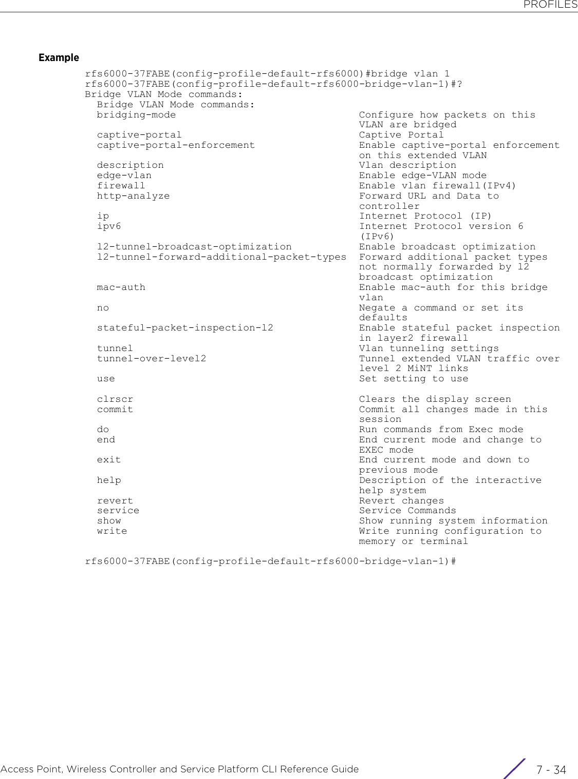 PROFILESAccess Point, Wireless Controller and Service Platform CLI Reference Guide  7 - 34Examplerfs6000-37FABE(config-profile-default-rfs6000)#bridge vlan 1rfs6000-37FABE(config-profile-default-rfs6000-bridge-vlan-1)#?Bridge VLAN Mode commands:  Bridge VLAN Mode commands:  bridging-mode                              Configure how packets on this                                             VLAN are bridged  captive-portal                             Captive Portal  captive-portal-enforcement                 Enable captive-portal enforcement                                             on this extended VLAN  description                                Vlan description  edge-vlan                                  Enable edge-VLAN mode  firewall                                   Enable vlan firewall(IPv4)  http-analyze                               Forward URL and Data to                                             controller  ip                                         Internet Protocol (IP)  ipv6                                       Internet Protocol version 6                                             (IPv6)  l2-tunnel-broadcast-optimization           Enable broadcast optimization  l2-tunnel-forward-additional-packet-types  Forward additional packet types                                             not normally forwarded by l2                                             broadcast optimization  mac-auth                                   Enable mac-auth for this bridge                                             vlan  no                                         Negate a command or set its                                             defaults  stateful-packet-inspection-l2              Enable stateful packet inspection                                             in layer2 firewall  tunnel                                     Vlan tunneling settings  tunnel-over-level2                         Tunnel extended VLAN traffic over                                             level 2 MiNT links  use                                        Set setting to use  clrscr                                     Clears the display screen  commit                                     Commit all changes made in this                                             session  do                                         Run commands from Exec mode  end                                        End current mode and change to                                             EXEC mode  exit                                       End current mode and down to                                             previous mode  help                                       Description of the interactive                                             help system  revert                                     Revert changes  service                                    Service Commands  show                                       Show running system information  write                                      Write running configuration to                                             memory or terminalrfs6000-37FABE(config-profile-default-rfs6000-bridge-vlan-1)#