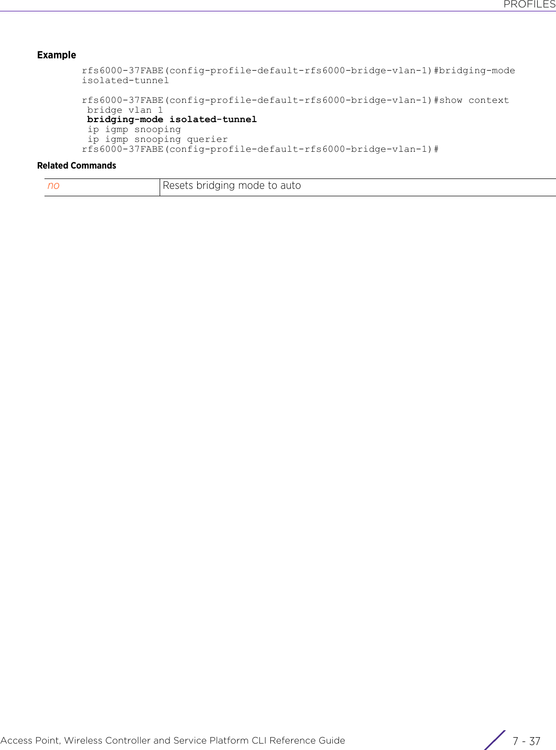 PROFILESAccess Point, Wireless Controller and Service Platform CLI Reference Guide 7 - 37Examplerfs6000-37FABE(config-profile-default-rfs6000-bridge-vlan-1)#bridging-mode isolated-tunnelrfs6000-37FABE(config-profile-default-rfs6000-bridge-vlan-1)#show context bridge vlan 1 bridging-mode isolated-tunnel ip igmp snooping ip igmp snooping querierrfs6000-37FABE(config-profile-default-rfs6000-bridge-vlan-1)#Related Commandsno Resets bridging mode to auto