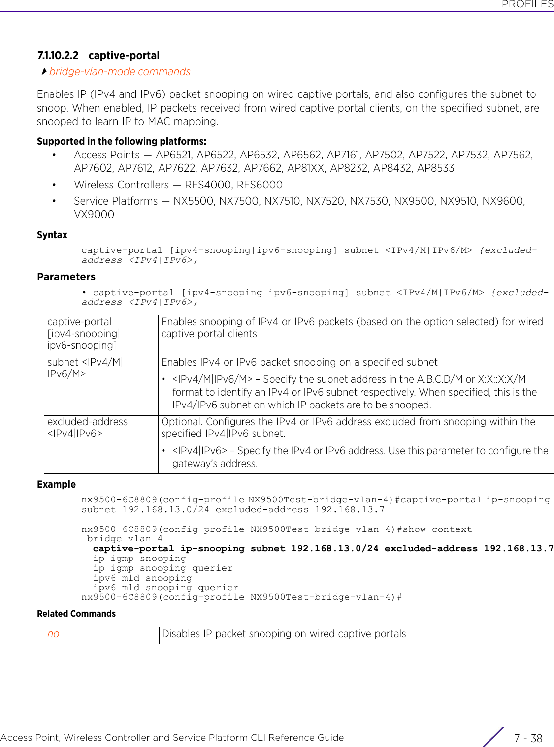 PROFILESAccess Point, Wireless Controller and Service Platform CLI Reference Guide  7 - 387.1.10.2.2 capti ve - po r talbridge-vlan-mode commandsEnables IP (IPv4 and IPv6) packet snooping on wired captive portals, and also configures the subnet to snoop. When enabled, IP packets received from wired captive portal clients, on the specified subnet, are snooped to learn IP to MAC mapping.Supported in the following platforms:• Access Points — AP6521, AP6522, AP6532, AP6562, AP7161, AP7502, AP7522, AP7532, AP7562, AP7602, AP7612, AP7622, AP7632, AP7662, AP81XX, AP8232, AP8432, AP8533• Wireless Controllers — RFS4000, RFS6000• Service Platforms — NX5500, NX7500, NX7510, NX7520, NX7530, NX9500, NX9510, NX9600, VX9000Syntaxcaptive-portal [ipv4-snooping|ipv6-snooping] subnet &lt;IPv4/M|IPv6/M&gt; {excluded-address &lt;IPv4|IPv6&gt;}Parameters• captive-portal [ipv4-snooping|ipv6-snooping] subnet &lt;IPv4/M|IPv6/M&gt; {excluded-address &lt;IPv4|IPv6&gt;}Examplenx9500-6C8809(config-profile NX9500Test-bridge-vlan-4)#captive-portal ip-snooping subnet 192.168.13.0/24 excluded-address 192.168.13.7nx9500-6C8809(config-profile NX9500Test-bridge-vlan-4)#show context bridge vlan 4  captive-portal ip-snooping subnet 192.168.13.0/24 excluded-address 192.168.13.7  ip igmp snooping  ip igmp snooping querier  ipv6 mld snooping  ipv6 mld snooping queriernx9500-6C8809(config-profile NX9500Test-bridge-vlan-4)#Related Commandscaptive-portal [ipv4-snooping|ipv6-snooping]Enables snooping of IPv4 or IPv6 packets (based on the option selected) for wired captive portal clientssubnet &lt;IPv4/M|IPv6/M&gt;Enables IPv4 or IPv6 packet snooping on a specified subnet• &lt;IPv4/M|IPv6/M&gt; – Specify the subnet address in the A.B.C.D/M or X:X::X:X/M format to identify an IPv4 or IPv6 subnet respectively. When specified, this is the IPv4/IPv6 subnet on which IP packets are to be snooped.excluded-address &lt;IPv4|IPv6&gt;Optional. Configures the IPv4 or IPv6 address excluded from snooping within the specified IPv4|IPv6 subnet.• &lt;IPv4|IPv6&gt; – Specify the IPv4 or IPv6 address. Use this parameter to configure the gateway’s address.no Disables IP packet snooping on wired captive portals