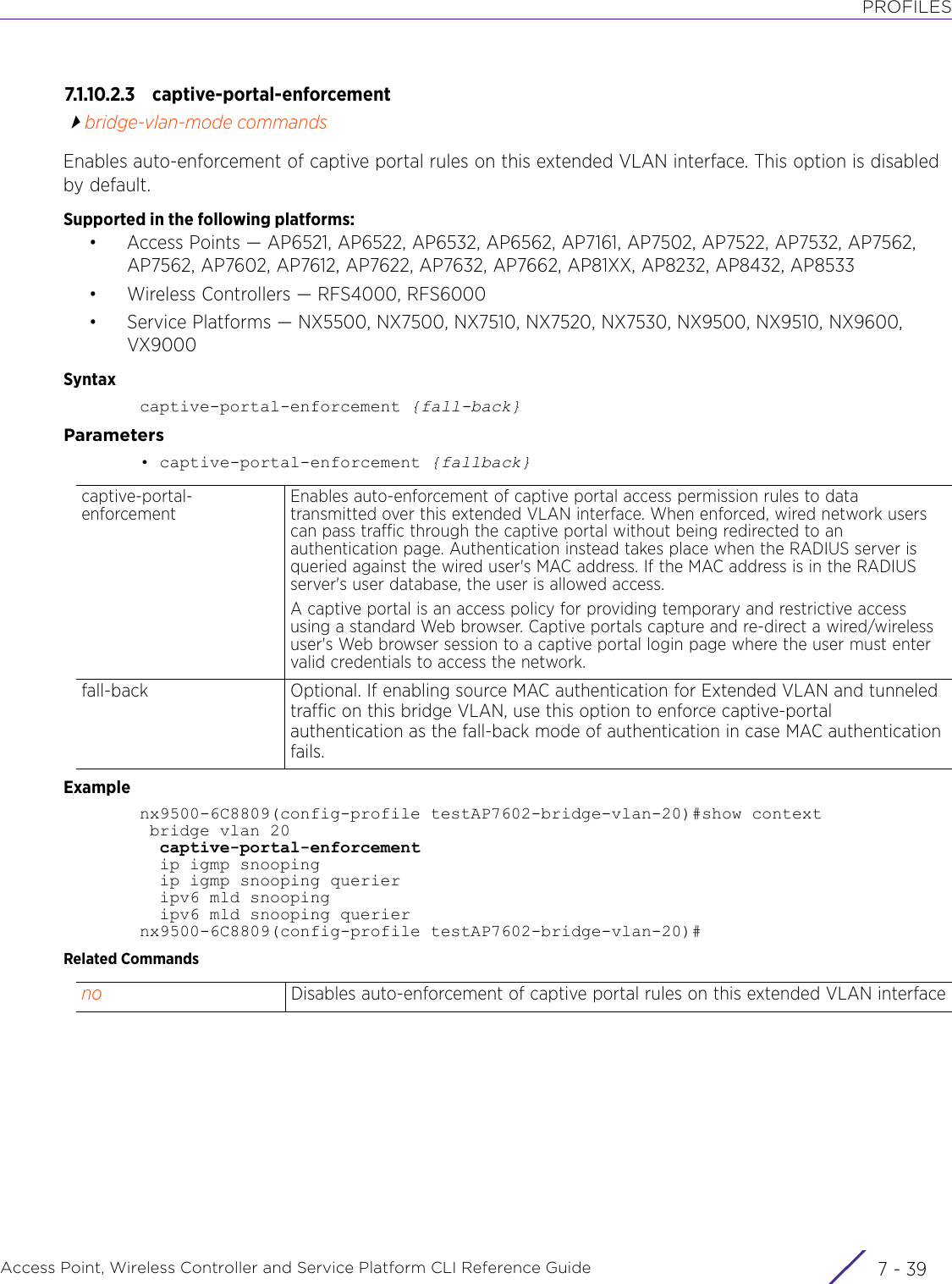 PROFILESAccess Point, Wireless Controller and Service Platform CLI Reference Guide 7 - 397.1.10.2.3 captive-portal-enforcementbridge-vlan-mode commandsEnables auto-enforcement of captive portal rules on this extended VLAN interface. This option is disabled by default.Supported in the following platforms:• Access Points — AP6521, AP6522, AP6532, AP6562, AP7161, AP7502, AP7522, AP7532, AP7562, AP7562, AP7602, AP7612, AP7622, AP7632, AP7662, AP81XX, AP8232, AP8432, AP8533• Wireless Controllers — RFS4000, RFS6000• Service Platforms — NX5500, NX7500, NX7510, NX7520, NX7530, NX9500, NX9510, NX9600, VX9000Syntaxcaptive-portal-enforcement {fall-back}Parameters• captive-portal-enforcement {fallback}Examplenx9500-6C8809(config-profile testAP7602-bridge-vlan-20)#show context  bridge vlan 20  captive-portal-enforcement  ip igmp snooping  ip igmp snooping querier  ipv6 mld snooping  ipv6 mld snooping queriernx9500-6C8809(config-profile testAP7602-bridge-vlan-20)#Related Commandscaptive-portal-enforcementEnables auto-enforcement of captive portal access permission rules to data transmitted over this extended VLAN interface. When enforced, wired network users can pass traffic through the captive portal without being redirected to an authentication page. Authentication instead takes place when the RADIUS server is queried against the wired user&apos;s MAC address. If the MAC address is in the RADIUS server&apos;s user database, the user is allowed access.A captive portal is an access policy for providing temporary and restrictive access using a standard Web browser. Captive portals capture and re-direct a wired/wireless user&apos;s Web browser session to a captive portal login page where the user must enter valid credentials to access the network.fall-back Optional. If enabling source MAC authentication for Extended VLAN and tunneled traffic on this bridge VLAN, use this option to enforce captive-portal authentication as the fall-back mode of authentication in case MAC authentication fails.no Disables auto-enforcement of captive portal rules on this extended VLAN interface