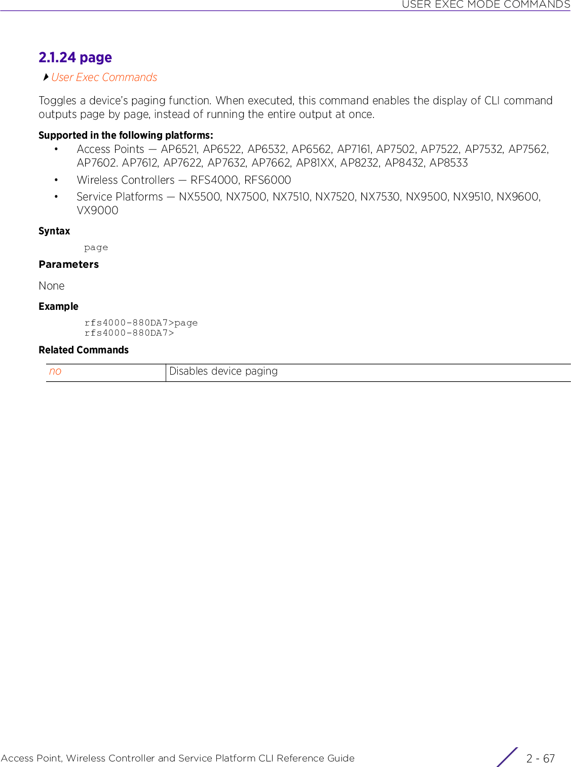 USER EXEC MODE COMMANDSAccess Point, Wireless Controller and Service Platform CLI Reference Guide 2 - 672.1.24 pageUser Exec CommandsToggles a device’s paging function. When executed, this command enables the display of CLI command outputs page by page, instead of running the entire output at once.Supported in the following platforms:• Access Points — AP6521, AP6522, AP6532, AP6562, AP7161, AP7502, AP7522, AP7532, AP7562, AP7602. AP7612, AP7622, AP7632, AP7662, AP81XX, AP8232, AP8432, AP8533• Wireless Controllers — RFS4000, RFS6000• Service Platforms — NX5500, NX7500, NX7510, NX7520, NX7530, NX9500, NX9510, NX9600, VX9000SyntaxpageParametersNoneExamplerfs4000-880DA7&gt;pagerfs4000-880DA7&gt;Related Commandsno Disables device paging