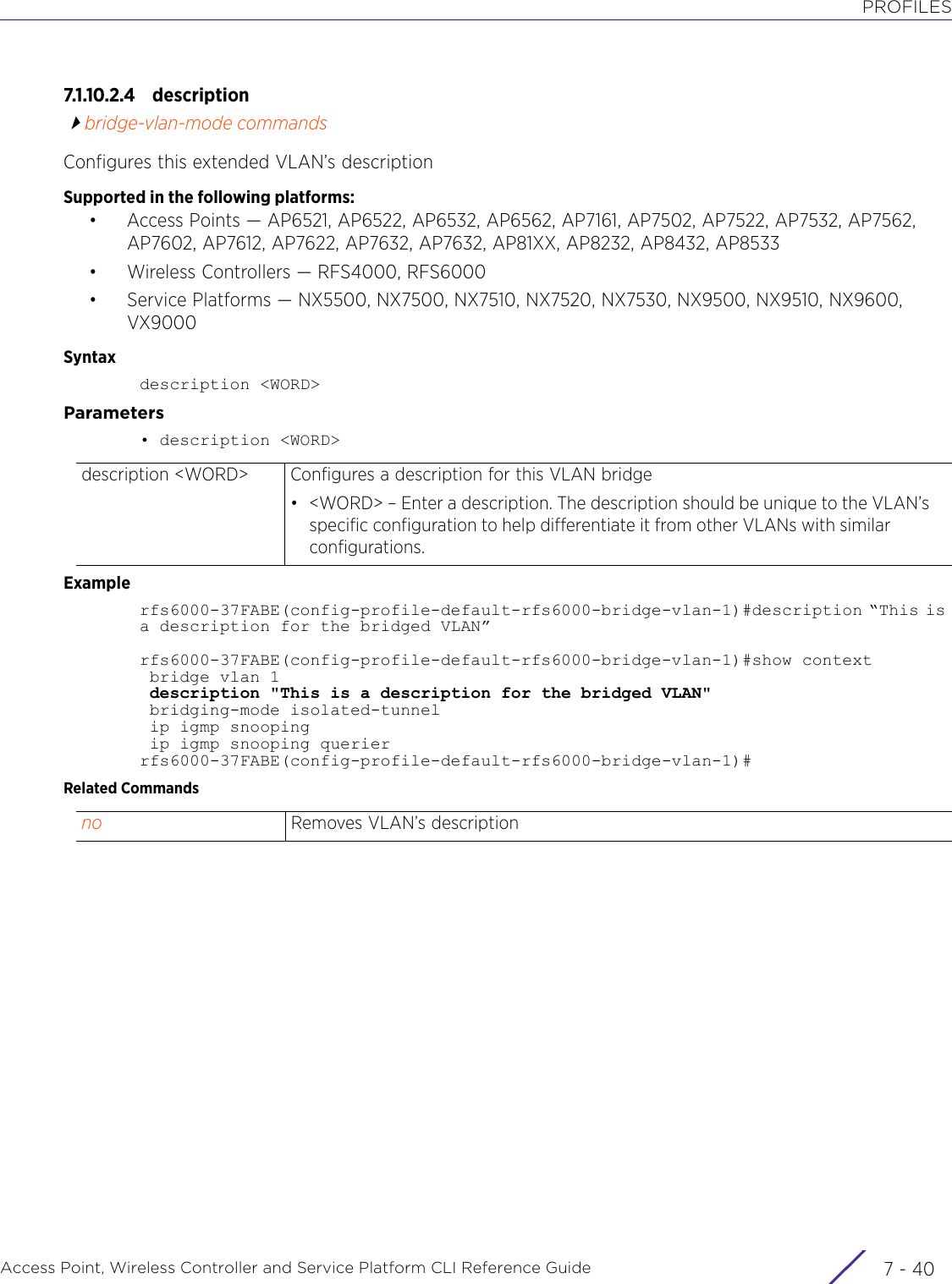 PROFILESAccess Point, Wireless Controller and Service Platform CLI Reference Guide  7 - 407.1.10.2.4 descriptionbridge-vlan-mode commandsConfigures this extended VLAN’s descriptionSupported in the following platforms:• Access Points — AP6521, AP6522, AP6532, AP6562, AP7161, AP7502, AP7522, AP7532, AP7562, AP7602, AP7612, AP7622, AP7632, AP7632, AP81XX, AP8232, AP8432, AP8533• Wireless Controllers — RFS4000, RFS6000• Service Platforms — NX5500, NX7500, NX7510, NX7520, NX7530, NX9500, NX9510, NX9600, VX9000Syntaxdescription &lt;WORD&gt;Parameters• description &lt;WORD&gt;Examplerfs6000-37FABE(config-profile-default-rfs6000-bridge-vlan-1)#description “This is a description for the bridged VLAN”rfs6000-37FABE(config-profile-default-rfs6000-bridge-vlan-1)#show context bridge vlan 1 description &quot;This is a description for the bridged VLAN&quot; bridging-mode isolated-tunnel ip igmp snooping ip igmp snooping querierrfs6000-37FABE(config-profile-default-rfs6000-bridge-vlan-1)#Related Commandsdescription &lt;WORD&gt; Configures a description for this VLAN bridge• &lt;WORD&gt; – Enter a description. The description should be unique to the VLAN’s specific configuration to help differentiate it from other VLANs with similar configurations.no Removes VLAN’s description