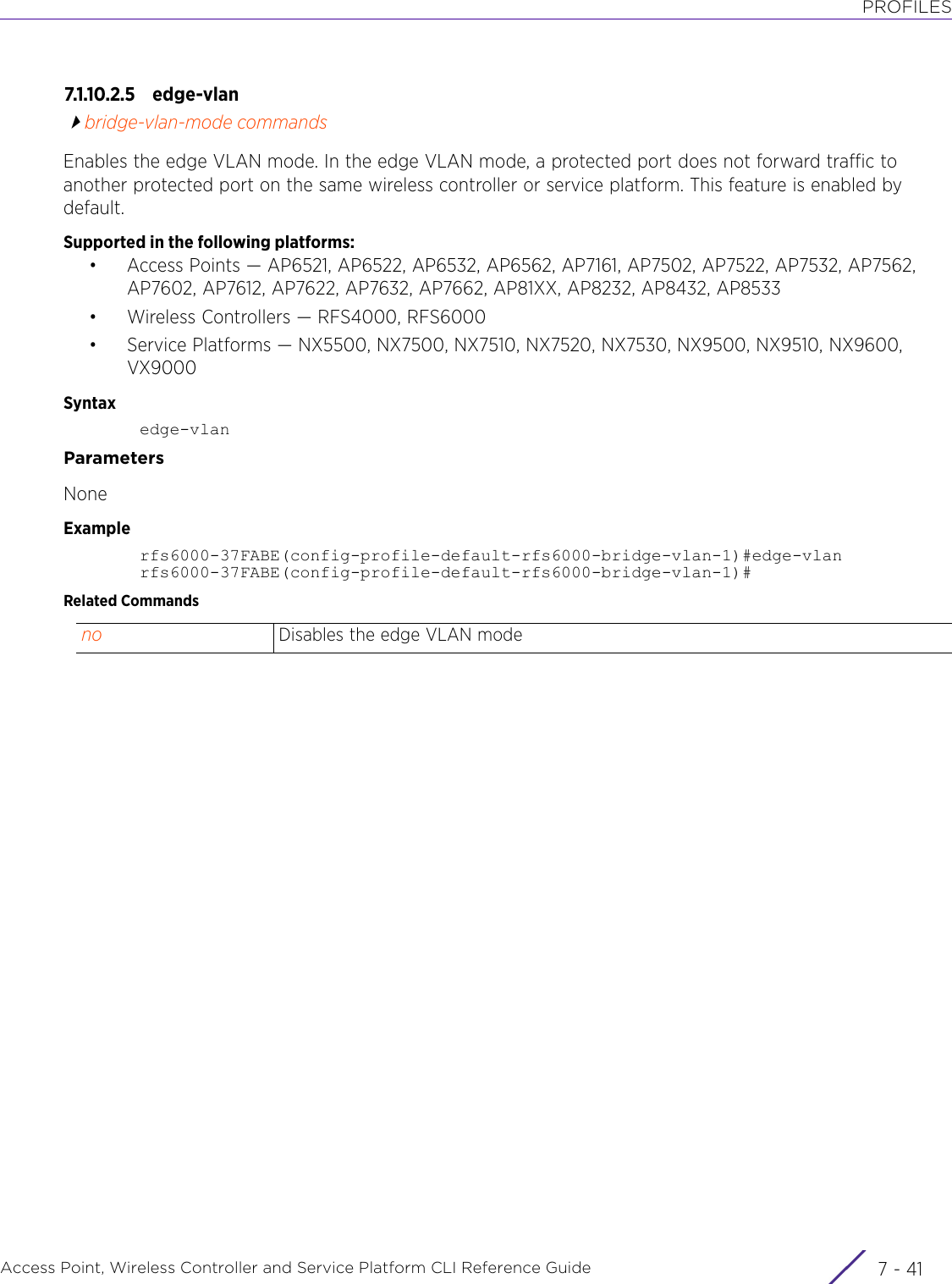 PROFILESAccess Point, Wireless Controller and Service Platform CLI Reference Guide 7 - 417.1.10.2.5 edge-vlanbridge-vlan-mode commandsEnables the edge VLAN mode. In the edge VLAN mode, a protected port does not forward traffic to another protected port on the same wireless controller or service platform. This feature is enabled by default.Supported in the following platforms:• Access Points — AP6521, AP6522, AP6532, AP6562, AP7161, AP7502, AP7522, AP7532, AP7562, AP7602, AP7612, AP7622, AP7632, AP7662, AP81XX, AP8232, AP8432, AP8533• Wireless Controllers — RFS4000, RFS6000• Service Platforms — NX5500, NX7500, NX7510, NX7520, NX7530, NX9500, NX9510, NX9600, VX9000Syntaxedge-vlanParametersNoneExamplerfs6000-37FABE(config-profile-default-rfs6000-bridge-vlan-1)#edge-vlanrfs6000-37FABE(config-profile-default-rfs6000-bridge-vlan-1)#Related Commandsno Disables the edge VLAN mode