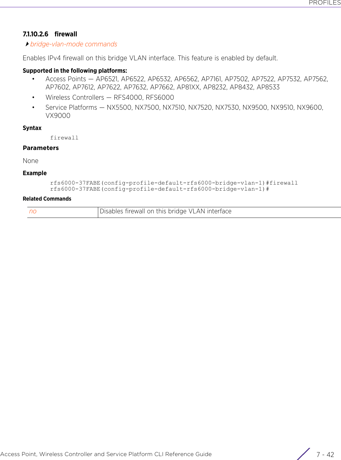 PROFILESAccess Point, Wireless Controller and Service Platform CLI Reference Guide  7 - 427.1.10.2.6 firewallbridge-vlan-mode commandsEnables IPv4 firewall on this bridge VLAN interface. This feature is enabled by default.Supported in the following platforms:• Access Points — AP6521, AP6522, AP6532, AP6562, AP7161, AP7502, AP7522, AP7532, AP7562, AP7602, AP7612, AP7622, AP7632, AP7662, AP81XX, AP8232, AP8432, AP8533• Wireless Controllers — RFS4000, RFS6000• Service Platforms — NX5500, NX7500, NX7510, NX7520, NX7530, NX9500, NX9510, NX9600, VX9000SyntaxfirewallParametersNoneExamplerfs6000-37FABE(config-profile-default-rfs6000-bridge-vlan-1)#firewallrfs6000-37FABE(config-profile-default-rfs6000-bridge-vlan-1)#Related Commandsno Disables firewall on this bridge VLAN interface