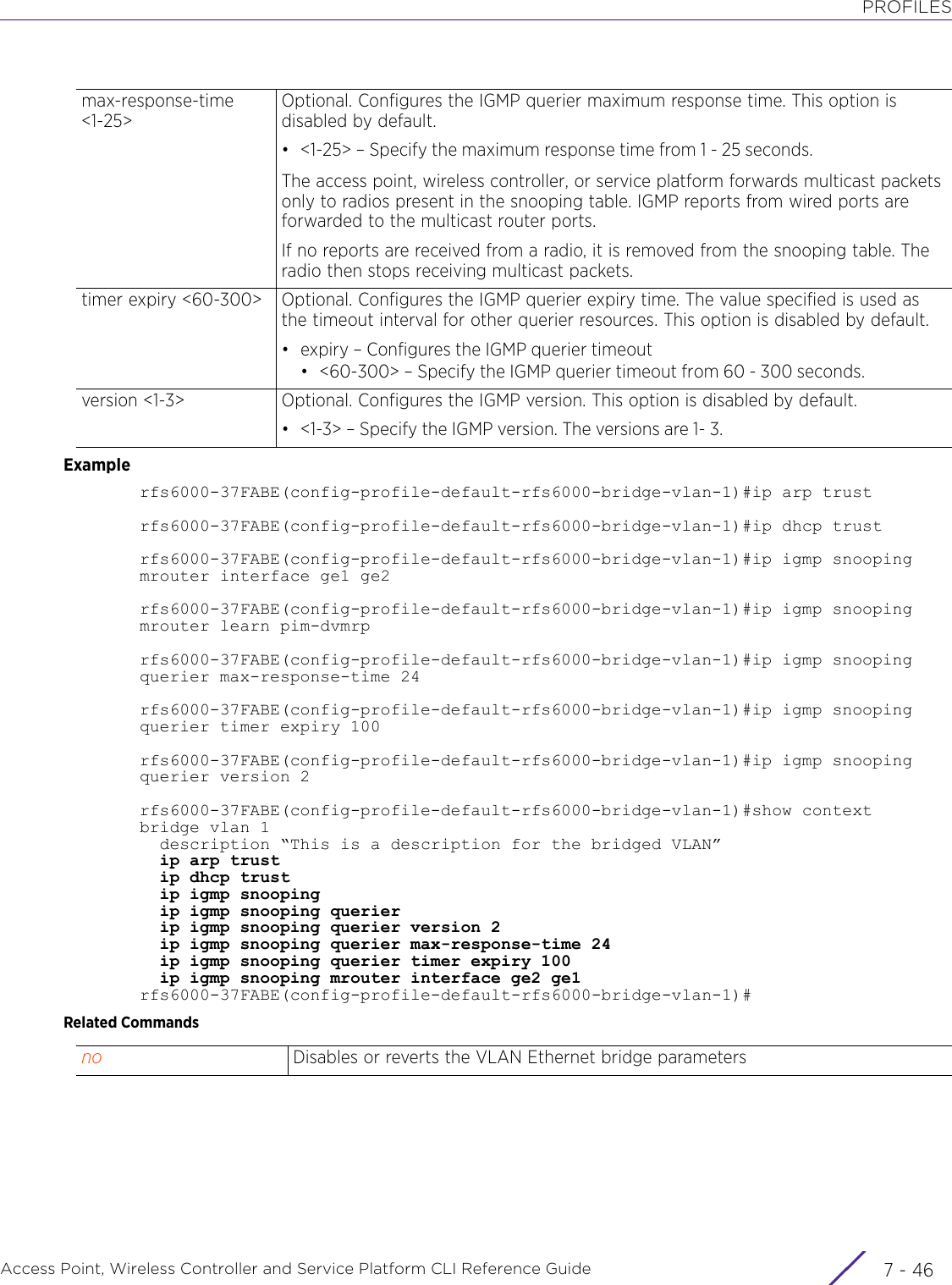 PROFILESAccess Point, Wireless Controller and Service Platform CLI Reference Guide  7 - 46Examplerfs6000-37FABE(config-profile-default-rfs6000-bridge-vlan-1)#ip arp trustrfs6000-37FABE(config-profile-default-rfs6000-bridge-vlan-1)#ip dhcp trustrfs6000-37FABE(config-profile-default-rfs6000-bridge-vlan-1)#ip igmp snooping mrouter interface ge1 ge2rfs6000-37FABE(config-profile-default-rfs6000-bridge-vlan-1)#ip igmp snooping mrouter learn pim-dvmrprfs6000-37FABE(config-profile-default-rfs6000-bridge-vlan-1)#ip igmp snooping querier max-response-time 24rfs6000-37FABE(config-profile-default-rfs6000-bridge-vlan-1)#ip igmp snooping querier timer expiry 100rfs6000-37FABE(config-profile-default-rfs6000-bridge-vlan-1)#ip igmp snooping querier version 2rfs6000-37FABE(config-profile-default-rfs6000-bridge-vlan-1)#show contextbridge vlan 1  description “This is a description for the bridged VLAN”  ip arp trust  ip dhcp trust  ip igmp snooping  ip igmp snooping querier  ip igmp snooping querier version 2  ip igmp snooping querier max-response-time 24  ip igmp snooping querier timer expiry 100  ip igmp snooping mrouter interface ge2 ge1rfs6000-37FABE(config-profile-default-rfs6000-bridge-vlan-1)#Related Commandsmax-response-time &lt;1-25&gt;Optional. Configures the IGMP querier maximum response time. This option is disabled by default.• &lt;1-25&gt; – Specify the maximum response time from 1 - 25 seconds.The access point, wireless controller, or service platform forwards multicast packets only to radios present in the snooping table. IGMP reports from wired ports are forwarded to the multicast router ports.If no reports are received from a radio, it is removed from the snooping table. The radio then stops receiving multicast packets.timer expiry &lt;60-300&gt; Optional. Configures the IGMP querier expiry time. The value specified is used as the timeout interval for other querier resources. This option is disabled by default.• expiry – Configures the IGMP querier timeout• &lt;60-300&gt; – Specify the IGMP querier timeout from 60 - 300 seconds.version &lt;1-3&gt; Optional. Configures the IGMP version. This option is disabled by default.• &lt;1-3&gt; – Specify the IGMP version. The versions are 1- 3.no Disables or reverts the VLAN Ethernet bridge parameters