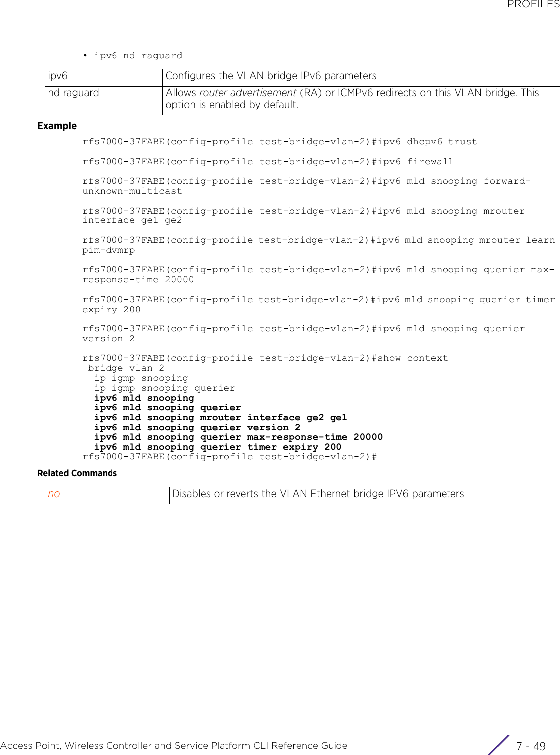 PROFILESAccess Point, Wireless Controller and Service Platform CLI Reference Guide 7 - 49• ipv6 nd raguardExamplerfs7000-37FABE(config-profile test-bridge-vlan-2)#ipv6 dhcpv6 trustrfs7000-37FABE(config-profile test-bridge-vlan-2)#ipv6 firewallrfs7000-37FABE(config-profile test-bridge-vlan-2)#ipv6 mld snooping forward-unknown-multicastrfs7000-37FABE(config-profile test-bridge-vlan-2)#ipv6 mld snooping mrouter interface ge1 ge2rfs7000-37FABE(config-profile test-bridge-vlan-2)#ipv6 mld snooping mrouter learn pim-dvmrprfs7000-37FABE(config-profile test-bridge-vlan-2)#ipv6 mld snooping querier max-response-time 20000rfs7000-37FABE(config-profile test-bridge-vlan-2)#ipv6 mld snooping querier timer expiry 200rfs7000-37FABE(config-profile test-bridge-vlan-2)#ipv6 mld snooping querier version 2rfs7000-37FABE(config-profile test-bridge-vlan-2)#show context bridge vlan 2  ip igmp snooping  ip igmp snooping querier  ipv6 mld snooping  ipv6 mld snooping querier  ipv6 mld snooping mrouter interface ge2 ge1  ipv6 mld snooping querier version 2  ipv6 mld snooping querier max-response-time 20000  ipv6 mld snooping querier timer expiry 200rfs7000-37FABE(config-profile test-bridge-vlan-2)#Related Commandsipv6 Configures the VLAN bridge IPv6 parametersnd raguard Allows router advertisement (RA) or ICMPv6 redirects on this VLAN bridge. This option is enabled by default.no Disables or reverts the VLAN Ethernet bridge IPV6 parameters