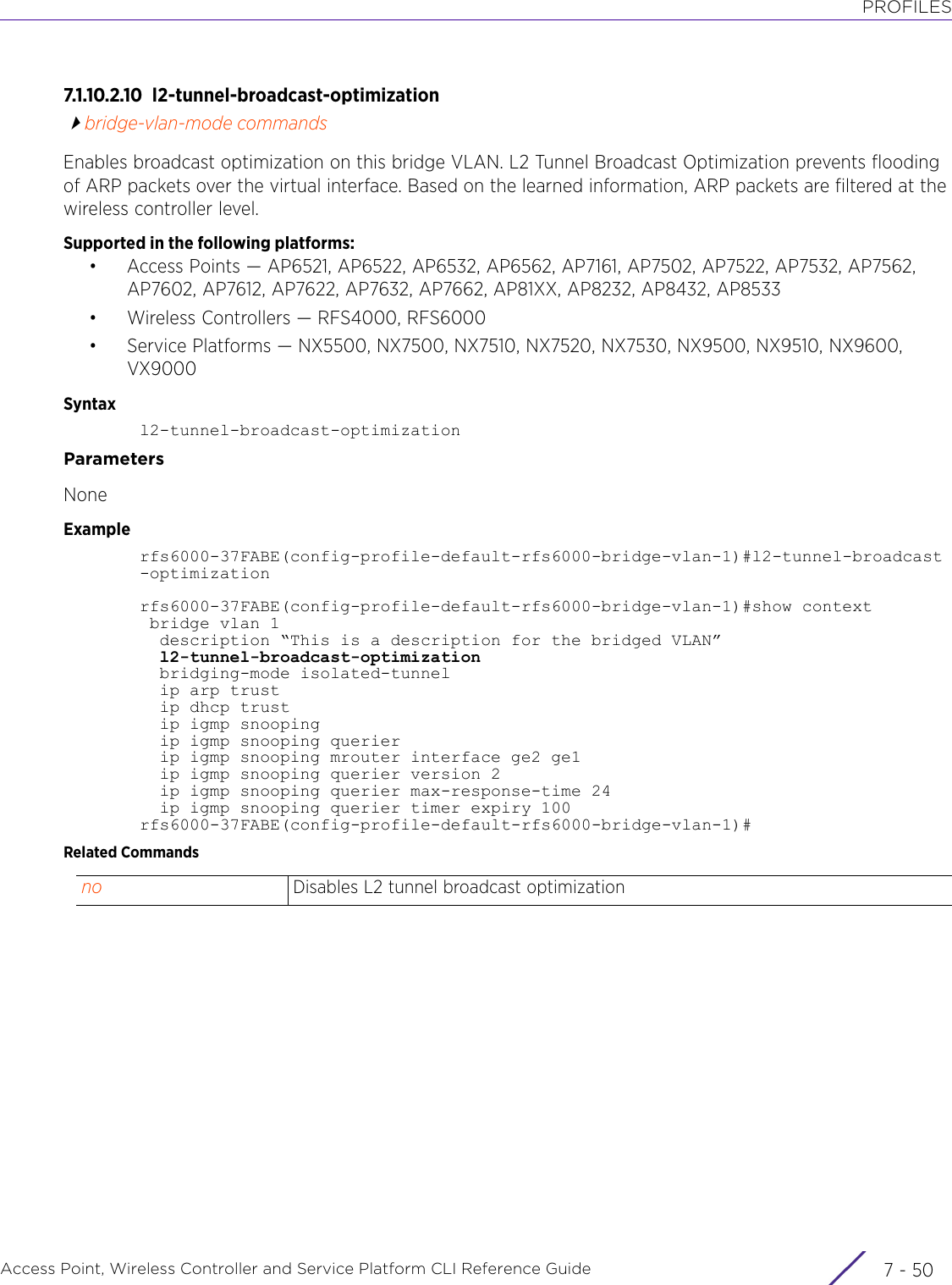 PROFILESAccess Point, Wireless Controller and Service Platform CLI Reference Guide  7 - 507.1.10.2.10 l2-tunnel-broadcast-optimizationbridge-vlan-mode commandsEnables broadcast optimization on this bridge VLAN. L2 Tunnel Broadcast Optimization prevents flooding of ARP packets over the virtual interface. Based on the learned information, ARP packets are filtered at the wireless controller level.Supported in the following platforms:• Access Points — AP6521, AP6522, AP6532, AP6562, AP7161, AP7502, AP7522, AP7532, AP7562, AP7602, AP7612, AP7622, AP7632, AP7662, AP81XX, AP8232, AP8432, AP8533• Wireless Controllers — RFS4000, RFS6000• Service Platforms — NX5500, NX7500, NX7510, NX7520, NX7530, NX9500, NX9510, NX9600, VX9000Syntaxl2-tunnel-broadcast-optimizationParametersNoneExamplerfs6000-37FABE(config-profile-default-rfs6000-bridge-vlan-1)#l2-tunnel-broadcast-optimizationrfs6000-37FABE(config-profile-default-rfs6000-bridge-vlan-1)#show context bridge vlan 1  description “This is a description for the bridged VLAN”  l2-tunnel-broadcast-optimization  bridging-mode isolated-tunnel  ip arp trust  ip dhcp trust  ip igmp snooping  ip igmp snooping querier  ip igmp snooping mrouter interface ge2 ge1  ip igmp snooping querier version 2  ip igmp snooping querier max-response-time 24  ip igmp snooping querier timer expiry 100rfs6000-37FABE(config-profile-default-rfs6000-bridge-vlan-1)#Related Commandsno Disables L2 tunnel broadcast optimization