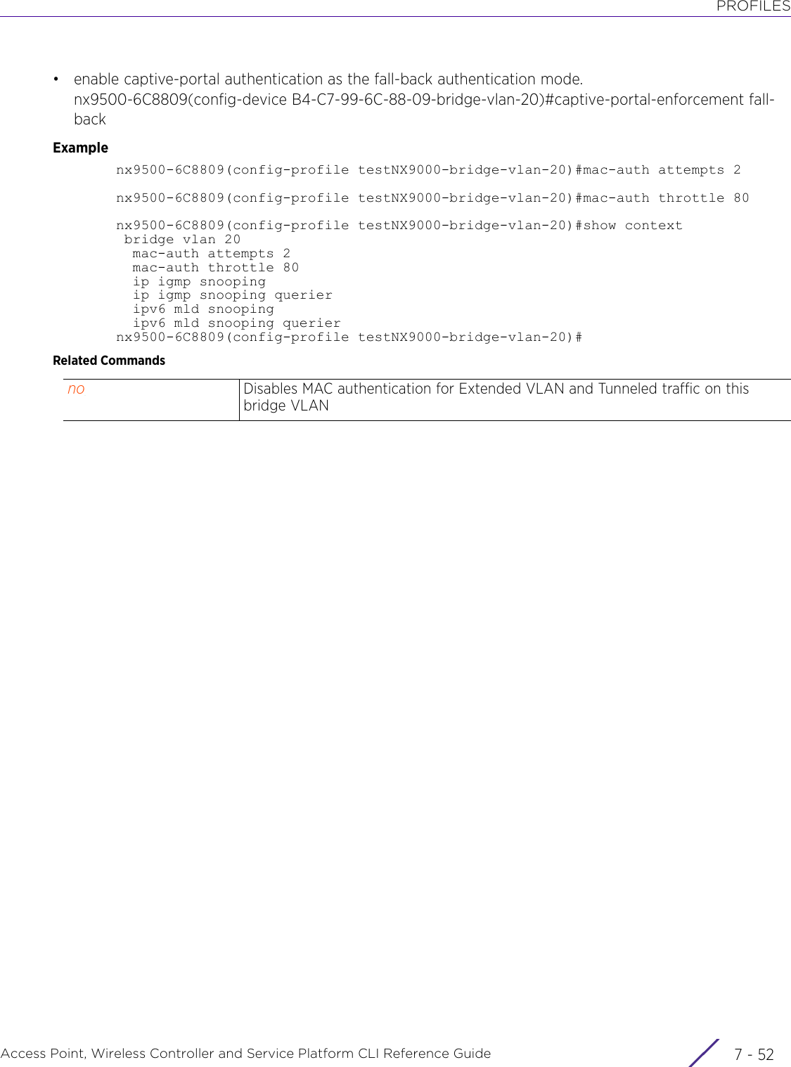 PROFILESAccess Point, Wireless Controller and Service Platform CLI Reference Guide  7 - 52• enable captive-portal authentication as the fall-back authentication mode.nx9500-6C8809(config-device B4-C7-99-6C-88-09-bridge-vlan-20)#captive-portal-enforcement fall-backExamplenx9500-6C8809(config-profile testNX9000-bridge-vlan-20)#mac-auth attempts 2nx9500-6C8809(config-profile testNX9000-bridge-vlan-20)#mac-auth throttle 80nx9500-6C8809(config-profile testNX9000-bridge-vlan-20)#show context bridge vlan 20  mac-auth attempts 2  mac-auth throttle 80  ip igmp snooping  ip igmp snooping querier  ipv6 mld snooping  ipv6 mld snooping queriernx9500-6C8809(config-profile testNX9000-bridge-vlan-20)#Related Commandsno Disables MAC authentication for Extended VLAN and Tunneled traffic on this bridge VLAN