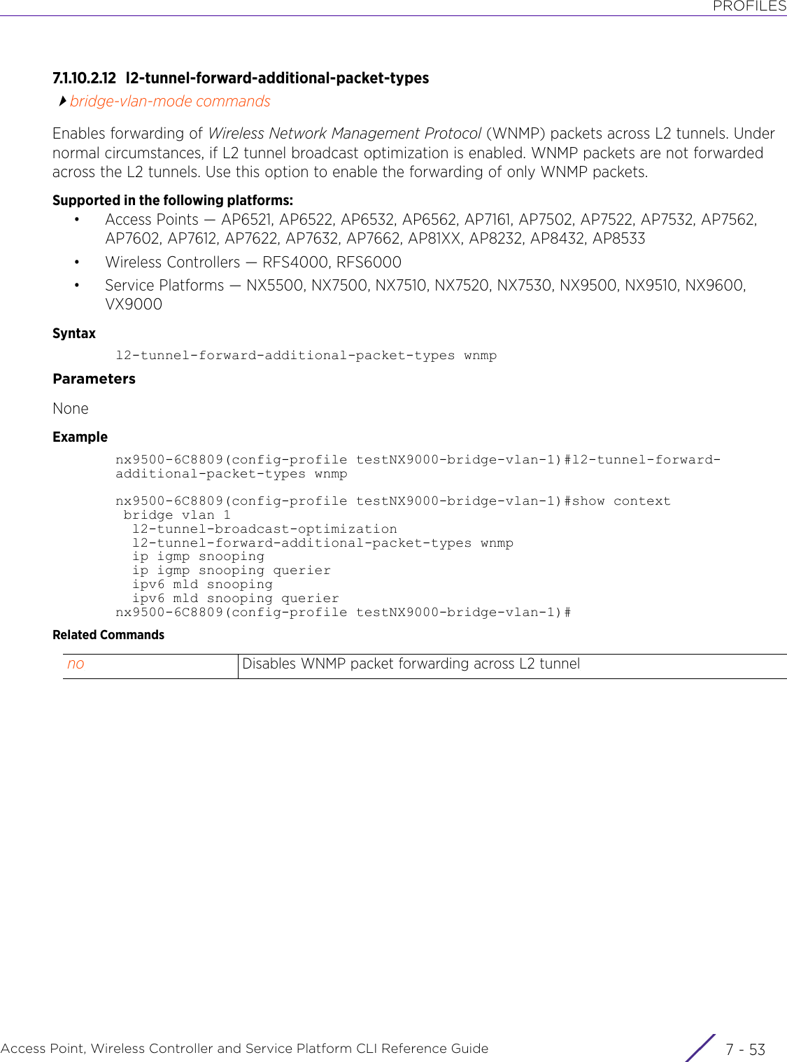 PROFILESAccess Point, Wireless Controller and Service Platform CLI Reference Guide 7 - 537.1.10.2.12 l2-tunnel-forward-additional-packet-typesbridge-vlan-mode commandsEnables forwarding of Wireless Network Management Protocol (WNMP) packets across L2 tunnels. Under normal circumstances, if L2 tunnel broadcast optimization is enabled. WNMP packets are not forwarded across the L2 tunnels. Use this option to enable the forwarding of only WNMP packets.Supported in the following platforms:• Access Points — AP6521, AP6522, AP6532, AP6562, AP7161, AP7502, AP7522, AP7532, AP7562, AP7602, AP7612, AP7622, AP7632, AP7662, AP81XX, AP8232, AP8432, AP8533• Wireless Controllers — RFS4000, RFS6000• Service Platforms — NX5500, NX7500, NX7510, NX7520, NX7530, NX9500, NX9510, NX9600, VX9000Syntaxl2-tunnel-forward-additional-packet-types wnmpParametersNoneExamplenx9500-6C8809(config-profile testNX9000-bridge-vlan-1)#l2-tunnel-forward-additional-packet-types wnmpnx9500-6C8809(config-profile testNX9000-bridge-vlan-1)#show context bridge vlan 1  l2-tunnel-broadcast-optimization  l2-tunnel-forward-additional-packet-types wnmp  ip igmp snooping  ip igmp snooping querier  ipv6 mld snooping  ipv6 mld snooping queriernx9500-6C8809(config-profile testNX9000-bridge-vlan-1)#Related Commandsno Disables WNMP packet forwarding across L2 tunnel