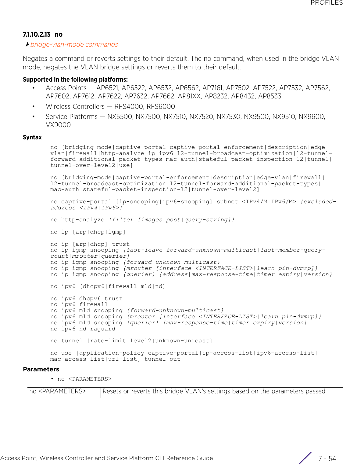 PROFILESAccess Point, Wireless Controller and Service Platform CLI Reference Guide  7 - 547.1.10.2.13 nobridge-vlan-mode commandsNegates a command or reverts settings to their default. The no command, when used in the bridge VLAN mode, negates the VLAN bridge settings or reverts them to their default.Supported in the following platforms:• Access Points — AP6521, AP6522, AP6532, AP6562, AP7161, AP7502, AP7522, AP7532, AP7562, AP7602, AP7612, AP7622, AP7632, AP7662, AP81XX, AP8232, AP8432, AP8533• Wireless Controllers — RFS4000, RFS6000• Service Platforms — NX5500, NX7500, NX7510, NX7520, NX7530, NX9500, NX9510, NX9600, VX9000Syntaxno [bridging-mode|captive-portal|captive-portal-enforcement|description|edge-vlan|firewall|http-analyze|ip|ipv6|l2-tunnel-broadcast-optimization|l2-tunnel-forward-additional-packet-types|mac-auth|stateful-packet-inspection-l2|tunnel|tunnel-over-level2|use]no [bridging-mode|captive-portal-enforcement|description|edge-vlan|firewall|l2-tunnel-broadcast-optimization|l2-tunnel-forward-additional-packet-types|mac-auth|stateful-packet-inspection-l2|tunnel-over-level2]no captive-portal [ip-snooping|ipv6-snooping] subnet &lt;IPv4/M|IPv6/M&gt; {excluded-address &lt;IPv4|IPv6&gt;}no http-analyze {filter [images|post|query-string]}no ip [arp|dhcp|igmp]no ip [arp|dhcp] trustno ip igmp snooping {fast-leave|forward-unknown-multicast|last-member-query-count|mrouter|querier}no ip igmp snooping {forward-unknown-multicast}no ip igmp snooping {mrouter [interface &lt;INTERFACE-LIST&gt;|learn pin-dvmrp]}no ip igmp snooping {querier} {address|max-response-time|timer expiry|version}no ipv6 [dhcpv6|firewall|mld|nd]no ipv6 dhcpv6 trustno ipv6 firewallno ipv6 mld snooping {forward-unknown-multicast}no ipv6 mld snooping {mrouter [interface &lt;INTERFACE-LIST&gt;|learn pin-dvmrp]}no ipv6 mld snooping {querier} {max-response-time|timer expiry|version}no ipv6 nd raguardno tunnel [rate-limit level2|unknown-unicast]no use [application-policy|captive-portal|ip-access-list|ipv6-access-list|mac-access-list|url-list] tunnel outParameters• no &lt;PARAMETERS&gt;no &lt;PARAMETERS&gt; Resets or reverts this bridge VLAN’s settings based on the parameters passed