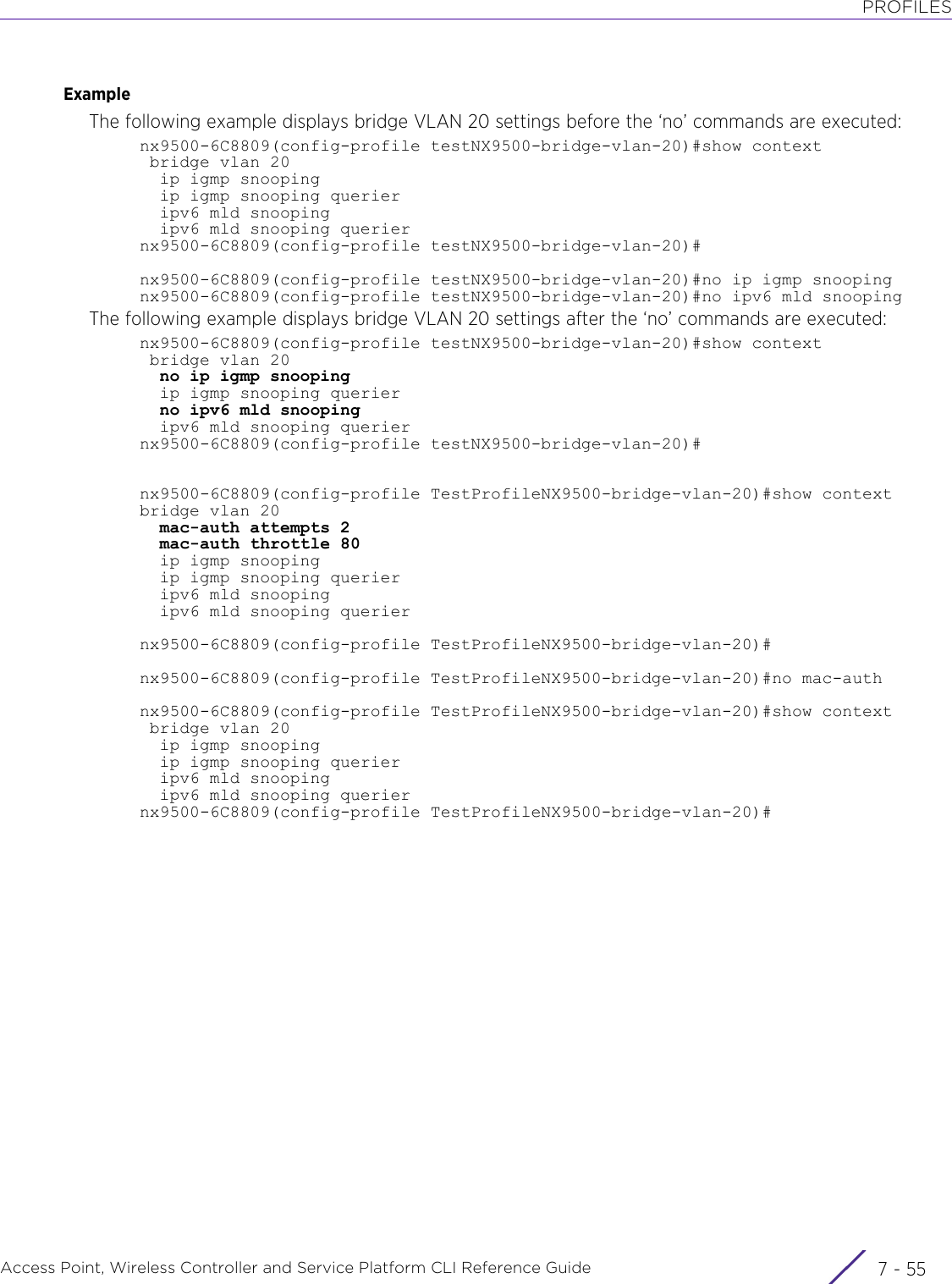 PROFILESAccess Point, Wireless Controller and Service Platform CLI Reference Guide 7 - 55ExampleThe following example displays bridge VLAN 20 settings before the ‘no’ commands are executed:nx9500-6C8809(config-profile testNX9500-bridge-vlan-20)#show context bridge vlan 20  ip igmp snooping  ip igmp snooping querier  ipv6 mld snooping  ipv6 mld snooping queriernx9500-6C8809(config-profile testNX9500-bridge-vlan-20)#nx9500-6C8809(config-profile testNX9500-bridge-vlan-20)#no ip igmp snoopingnx9500-6C8809(config-profile testNX9500-bridge-vlan-20)#no ipv6 mld snoopingThe following example displays bridge VLAN 20 settings after the ‘no’ commands are executed:nx9500-6C8809(config-profile testNX9500-bridge-vlan-20)#show context bridge vlan 20  no ip igmp snooping  ip igmp snooping querier  no ipv6 mld snooping  ipv6 mld snooping queriernx9500-6C8809(config-profile testNX9500-bridge-vlan-20)#nx9500-6C8809(config-profile TestProfileNX9500-bridge-vlan-20)#show contextbridge vlan 20  mac-auth attempts 2  mac-auth throttle 80  ip igmp snooping  ip igmp snooping querier  ipv6 mld snooping  ipv6 mld snooping queriernx9500-6C8809(config-profile TestProfileNX9500-bridge-vlan-20)#nx9500-6C8809(config-profile TestProfileNX9500-bridge-vlan-20)#no mac-authnx9500-6C8809(config-profile TestProfileNX9500-bridge-vlan-20)#show context bridge vlan 20  ip igmp snooping  ip igmp snooping querier  ipv6 mld snooping  ipv6 mld snooping queriernx9500-6C8809(config-profile TestProfileNX9500-bridge-vlan-20)#