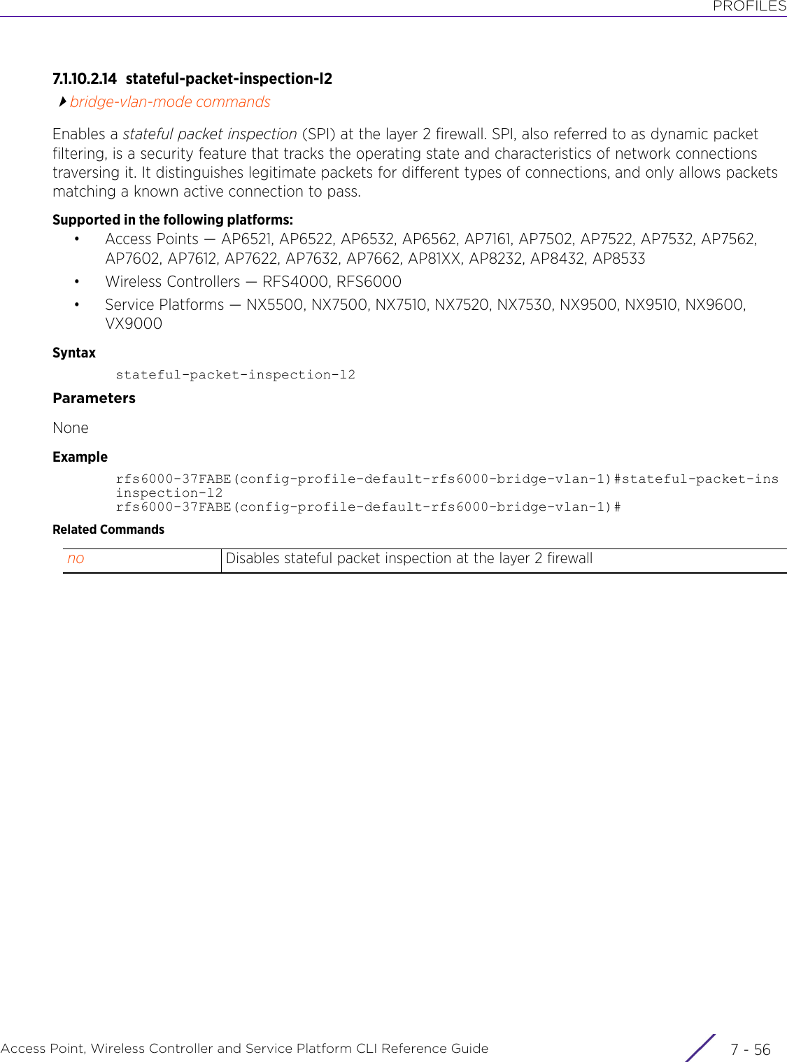 PROFILESAccess Point, Wireless Controller and Service Platform CLI Reference Guide  7 - 567.1.10.2.14 stateful-packet-inspection-l2bridge-vlan-mode commandsEnables a stateful packet inspection (SPI) at the layer 2 firewall. SPI, also referred to as dynamic packet filtering, is a security feature that tracks the operating state and characteristics of network connections traversing it. It distinguishes legitimate packets for different types of connections, and only allows packets matching a known active connection to pass.Supported in the following platforms:• Access Points — AP6521, AP6522, AP6532, AP6562, AP7161, AP7502, AP7522, AP7532, AP7562, AP7602, AP7612, AP7622, AP7632, AP7662, AP81XX, AP8232, AP8432, AP8533• Wireless Controllers — RFS4000, RFS6000• Service Platforms — NX5500, NX7500, NX7510, NX7520, NX7530, NX9500, NX9510, NX9600, VX9000Syntaxstateful-packet-inspection-l2ParametersNoneExamplerfs6000-37FABE(config-profile-default-rfs6000-bridge-vlan-1)#stateful-packet-insinspection-l2rfs6000-37FABE(config-profile-default-rfs6000-bridge-vlan-1)#Related Commandsno Disables stateful packet inspection at the layer 2 firewall