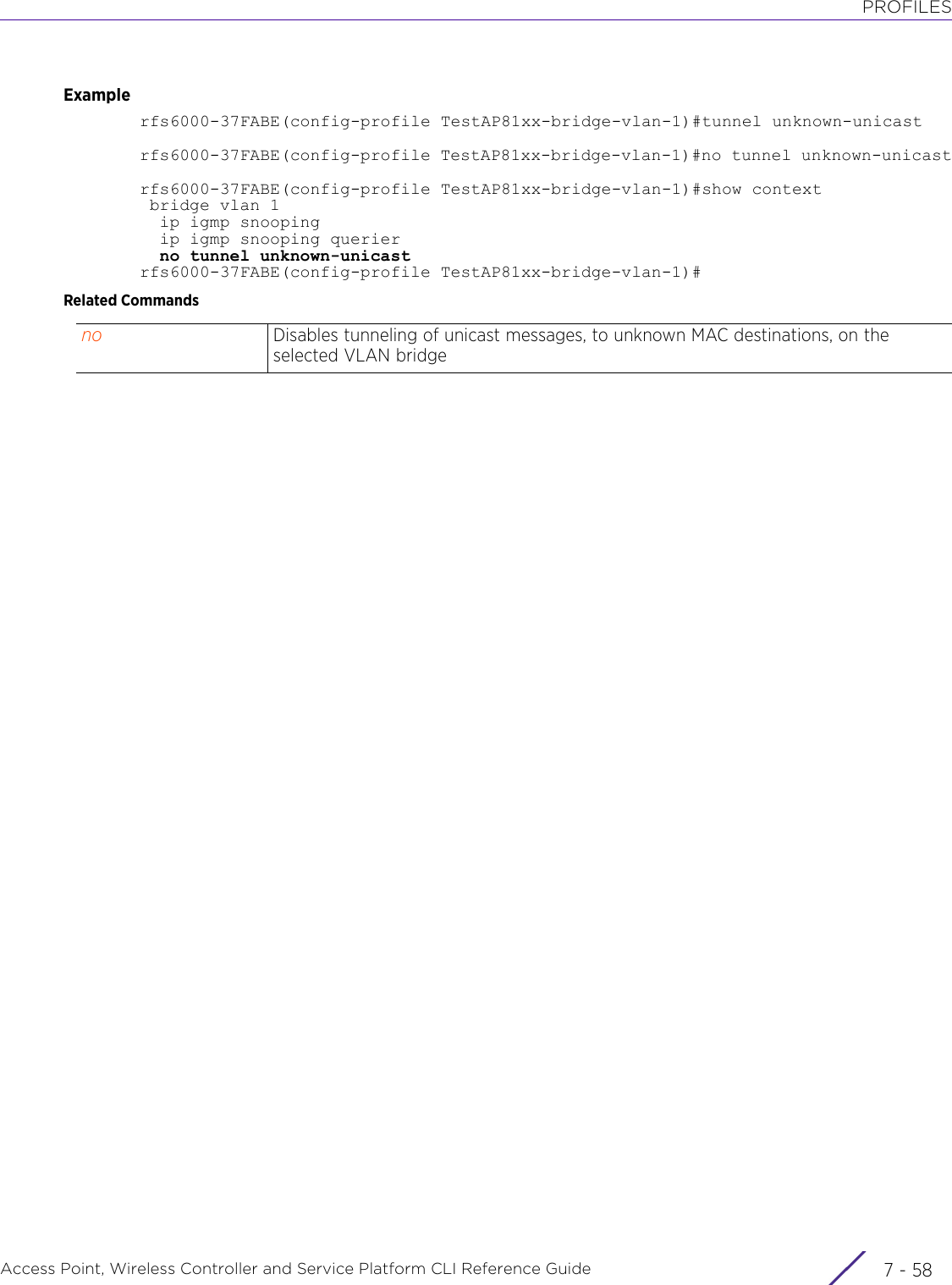 PROFILESAccess Point, Wireless Controller and Service Platform CLI Reference Guide  7 - 58Examplerfs6000-37FABE(config-profile TestAP81xx-bridge-vlan-1)#tunnel unknown-unicastrfs6000-37FABE(config-profile TestAP81xx-bridge-vlan-1)#no tunnel unknown-unicastrfs6000-37FABE(config-profile TestAP81xx-bridge-vlan-1)#show context bridge vlan 1  ip igmp snooping  ip igmp snooping querier  no tunnel unknown-unicastrfs6000-37FABE(config-profile TestAP81xx-bridge-vlan-1)#Related Commandsno Disables tunneling of unicast messages, to unknown MAC destinations, on the selected VLAN bridge