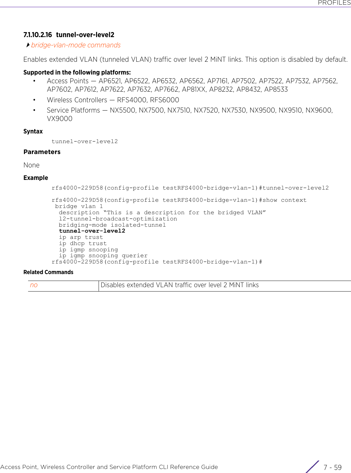 PROFILESAccess Point, Wireless Controller and Service Platform CLI Reference Guide 7 - 597.1.10.2.16 tunnel-over-level2bridge-vlan-mode commandsEnables extended VLAN (tunneled VLAN) traffic over level 2 MiNT links. This option is disabled by default.Supported in the following platforms:• Access Points — AP6521, AP6522, AP6532, AP6562, AP7161, AP7502, AP7522, AP7532, AP7562, AP7602, AP7612, AP7622, AP7632, AP7662, AP81XX, AP8232, AP8432, AP8533• Wireless Controllers — RFS4000, RFS6000• Service Platforms — NX5500, NX7500, NX7510, NX7520, NX7530, NX9500, NX9510, NX9600, VX9000Syntaxtunnel-over-level2ParametersNoneExamplerfs4000-229D58(config-profile testRFS4000-bridge-vlan-1)#tunnel-over-level2rfs4000-229D58(config-profile testRFS4000-bridge-vlan-1)#show context bridge vlan 1  description “This is a description for the bridged VLAN”  l2-tunnel-broadcast-optimization  bridging-mode isolated-tunnel  tunnel-over-level2  ip arp trust  ip dhcp trust  ip igmp snooping  ip igmp snooping querierrfs4000-229D58(config-profile testRFS4000-bridge-vlan-1)#Related Commandsno Disables extended VLAN traffic over level 2 MiNT links