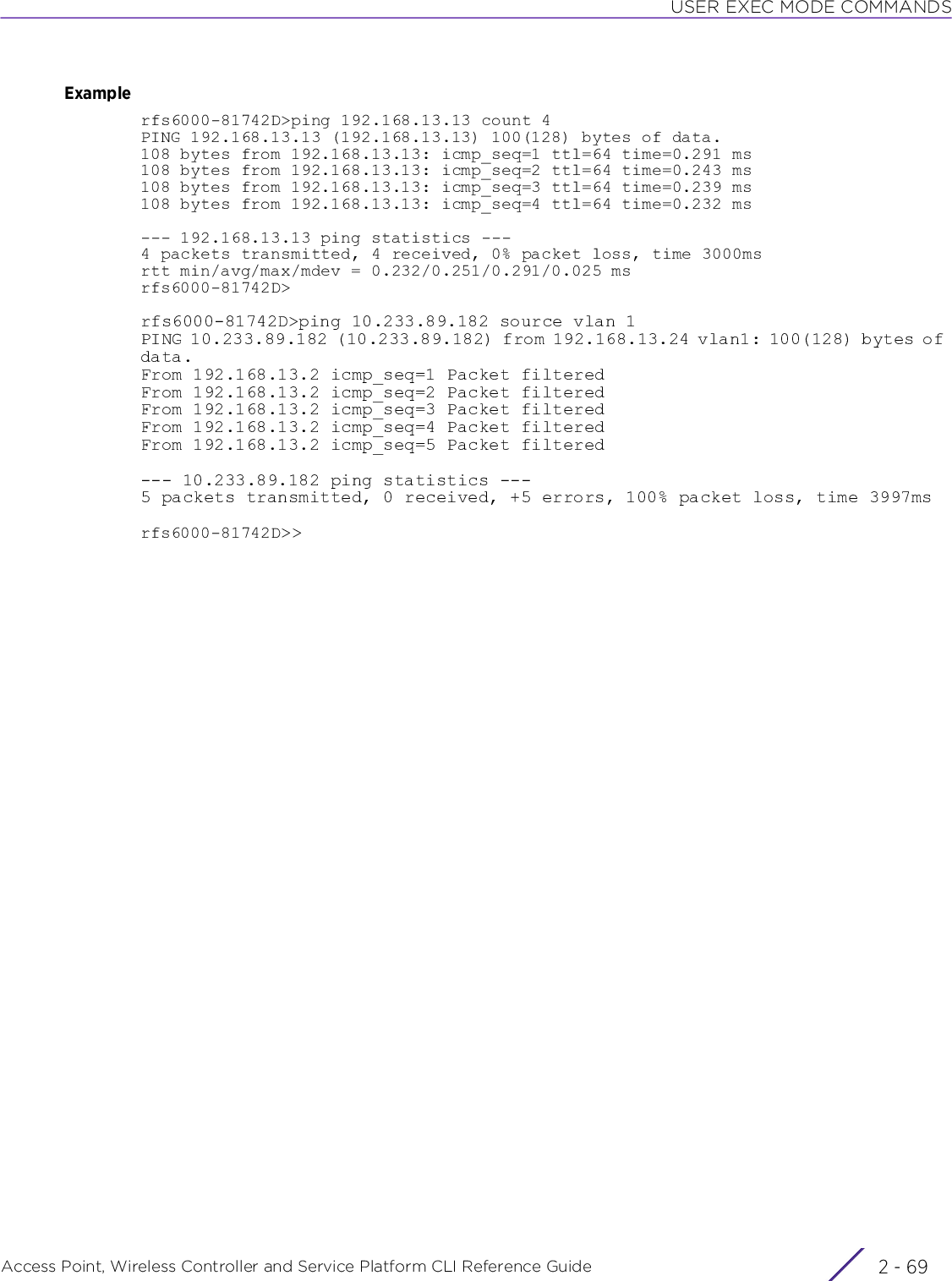 USER EXEC MODE COMMANDSAccess Point, Wireless Controller and Service Platform CLI Reference Guide 2 - 69Examplerfs6000-81742D&gt;ping 192.168.13.13 count 4PING 192.168.13.13 (192.168.13.13) 100(128) bytes of data.108 bytes from 192.168.13.13: icmp_seq=1 ttl=64 time=0.291 ms108 bytes from 192.168.13.13: icmp_seq=2 ttl=64 time=0.243 ms108 bytes from 192.168.13.13: icmp_seq=3 ttl=64 time=0.239 ms108 bytes from 192.168.13.13: icmp_seq=4 ttl=64 time=0.232 ms--- 192.168.13.13 ping statistics ---4 packets transmitted, 4 received, 0% packet loss, time 3000msrtt min/avg/max/mdev = 0.232/0.251/0.291/0.025 msrfs6000-81742D&gt;rfs6000-81742D&gt;ping 10.233.89.182 source vlan 1PING 10.233.89.182 (10.233.89.182) from 192.168.13.24 vlan1: 100(128) bytes of data.From 192.168.13.2 icmp_seq=1 Packet filteredFrom 192.168.13.2 icmp_seq=2 Packet filteredFrom 192.168.13.2 icmp_seq=3 Packet filteredFrom 192.168.13.2 icmp_seq=4 Packet filteredFrom 192.168.13.2 icmp_seq=5 Packet filtered--- 10.233.89.182 ping statistics ---5 packets transmitted, 0 received, +5 errors, 100% packet loss, time 3997msrfs6000-81742D&gt;&gt;