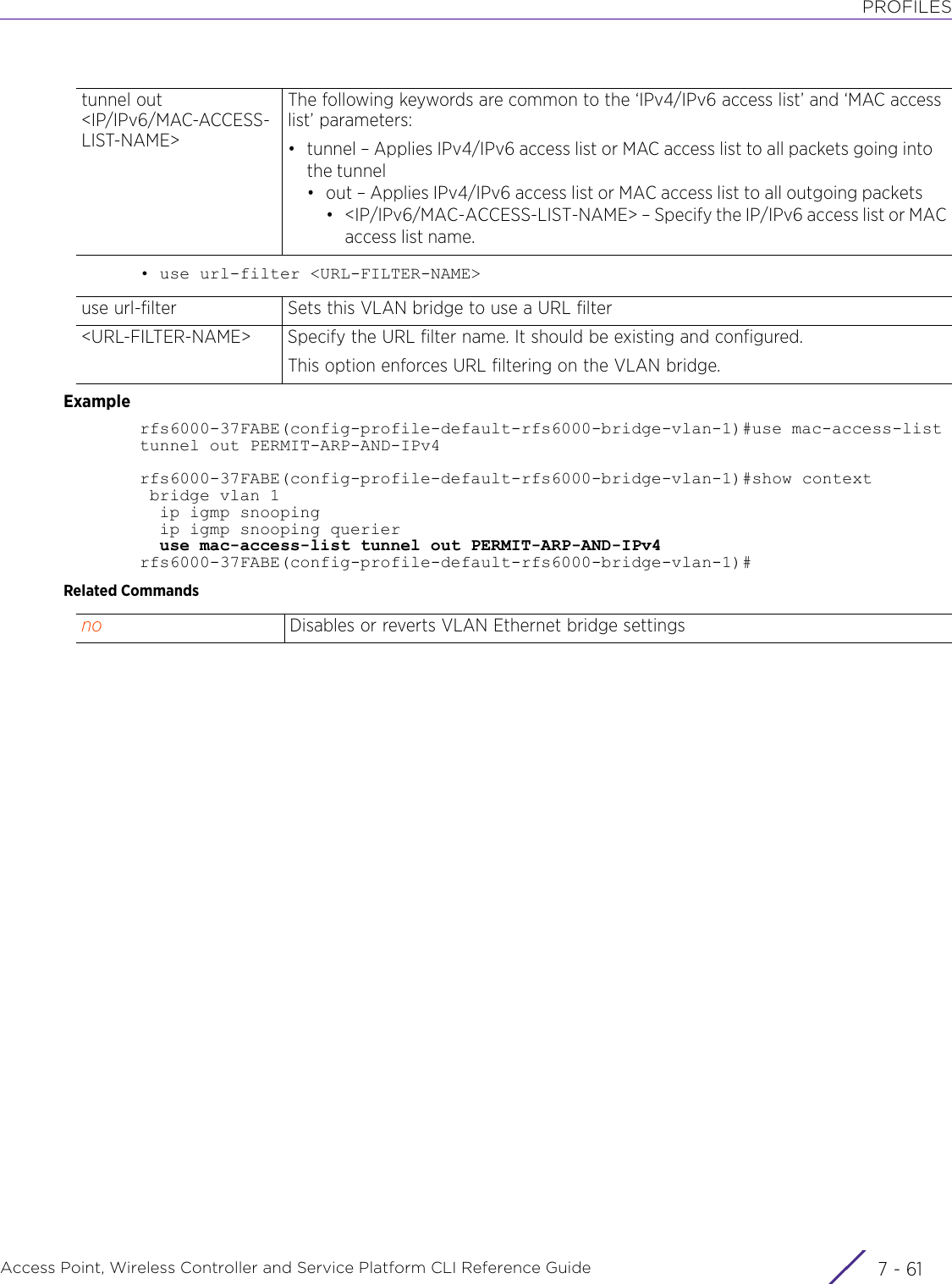 PROFILESAccess Point, Wireless Controller and Service Platform CLI Reference Guide 7 - 61• use url-filter &lt;URL-FILTER-NAME&gt;Examplerfs6000-37FABE(config-profile-default-rfs6000-bridge-vlan-1)#use mac-access-list tunnel out PERMIT-ARP-AND-IPv4rfs6000-37FABE(config-profile-default-rfs6000-bridge-vlan-1)#show context bridge vlan 1  ip igmp snooping  ip igmp snooping querier  use mac-access-list tunnel out PERMIT-ARP-AND-IPv4rfs6000-37FABE(config-profile-default-rfs6000-bridge-vlan-1)#Related Commandstunnel out &lt;IP/IPv6/MAC-ACCESS-LIST-NAME&gt;The following keywords are common to the ‘IPv4/IPv6 access list’ and ‘MAC access list’ parameters:• tunnel – Applies IPv4/IPv6 access list or MAC access list to all packets going into the tunnel• out – Applies IPv4/IPv6 access list or MAC access list to all outgoing packets• &lt;IP/IPv6/MAC-ACCESS-LIST-NAME&gt; – Specify the IP/IPv6 access list or MACaccess list name.use url-filter Sets this VLAN bridge to use a URL filter&lt;URL-FILTER-NAME&gt; Specify the URL filter name. It should be existing and configured.This option enforces URL filtering on the VLAN bridge.no Disables or reverts VLAN Ethernet bridge settings