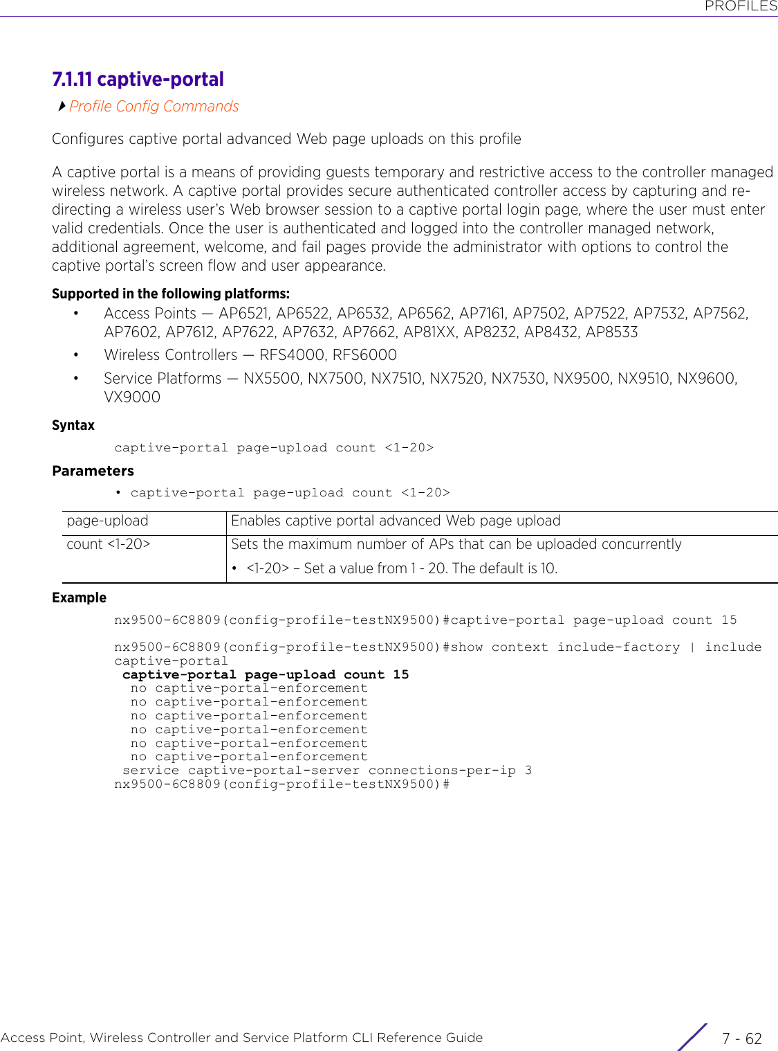 PROFILESAccess Point, Wireless Controller and Service Platform CLI Reference Guide  7 - 627.1.11 captive-portalProfile Config CommandsConfigures captive portal advanced Web page uploads on this profileA captive portal is a means of providing guests temporary and restrictive access to the controller managed wireless network. A captive portal provides secure authenticated controller access by capturing and re-directing a wireless user’s Web browser session to a captive portal login page, where the user must enter valid credentials. Once the user is authenticated and logged into the controller managed network, additional agreement, welcome, and fail pages provide the administrator with options to control the captive portal’s screen flow and user appearance.Supported in the following platforms:• Access Points — AP6521, AP6522, AP6532, AP6562, AP7161, AP7502, AP7522, AP7532, AP7562, AP7602, AP7612, AP7622, AP7632, AP7662, AP81XX, AP8232, AP8432, AP8533• Wireless Controllers — RFS4000, RFS6000• Service Platforms — NX5500, NX7500, NX7510, NX7520, NX7530, NX9500, NX9510, NX9600, VX9000Syntaxcaptive-portal page-upload count &lt;1-20&gt;Parameters• captive-portal page-upload count &lt;1-20&gt;Examplenx9500-6C8809(config-profile-testNX9500)#captive-portal page-upload count 15nx9500-6C8809(config-profile-testNX9500)#show context include-factory | includecaptive-portal captive-portal page-upload count 15  no captive-portal-enforcement  no captive-portal-enforcement  no captive-portal-enforcement  no captive-portal-enforcement  no captive-portal-enforcement  no captive-portal-enforcement service captive-portal-server connections-per-ip 3nx9500-6C8809(config-profile-testNX9500)#page-upload Enables captive portal advanced Web page uploadcount &lt;1-20&gt; Sets the maximum number of APs that can be uploaded concurrently• &lt;1-20&gt; – Set a value from 1 - 20. The default is 10.