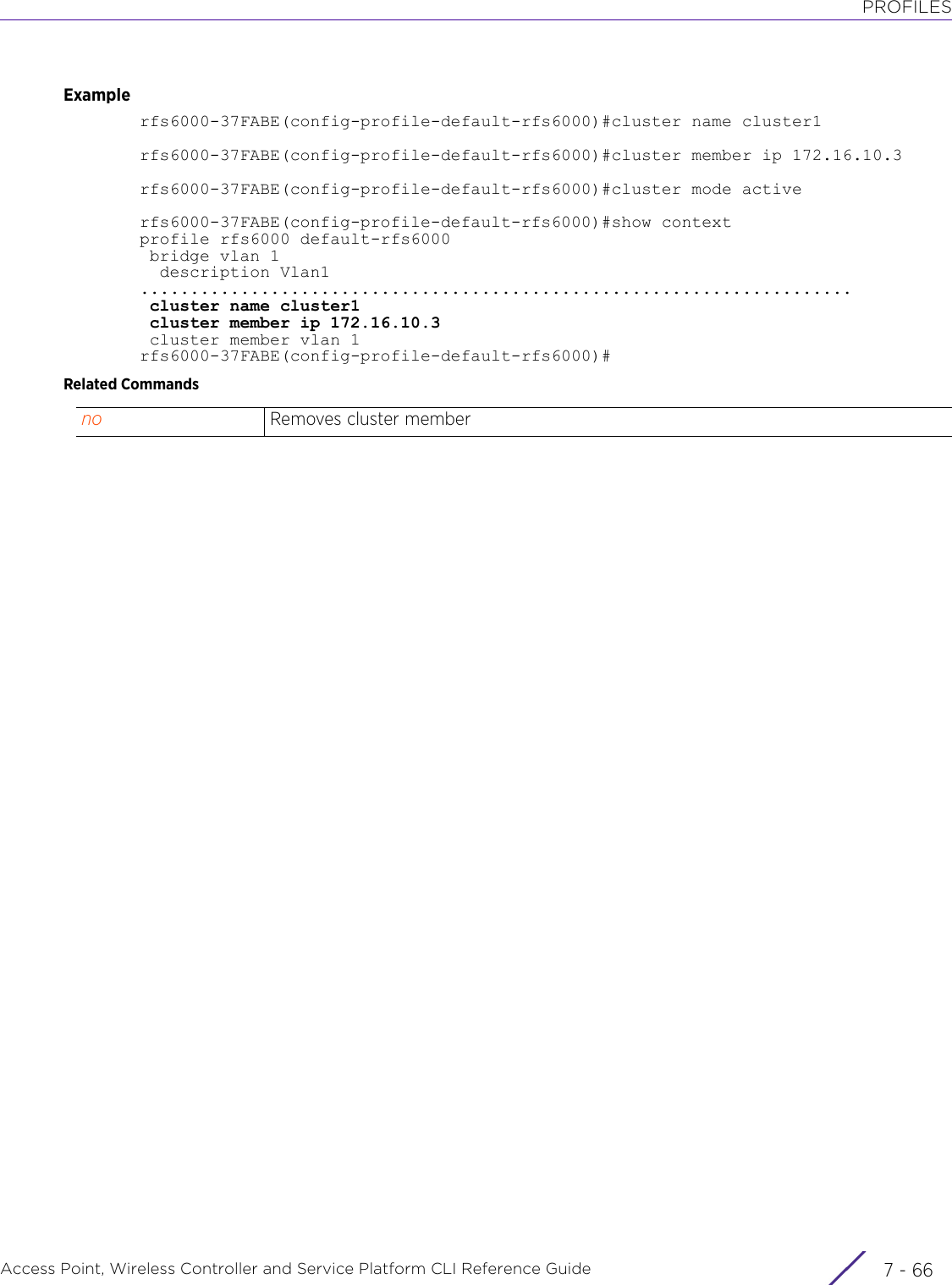 PROFILESAccess Point, Wireless Controller and Service Platform CLI Reference Guide  7 - 66Examplerfs6000-37FABE(config-profile-default-rfs6000)#cluster name cluster1rfs6000-37FABE(config-profile-default-rfs6000)#cluster member ip 172.16.10.3 rfs6000-37FABE(config-profile-default-rfs6000)#cluster mode activerfs6000-37FABE(config-profile-default-rfs6000)#show contextprofile rfs6000 default-rfs6000 bridge vlan 1  description Vlan1 ....................................................................... cluster name cluster1 cluster member ip 172.16.10.3 cluster member vlan 1rfs6000-37FABE(config-profile-default-rfs6000)#Related Commandsno Removes cluster member