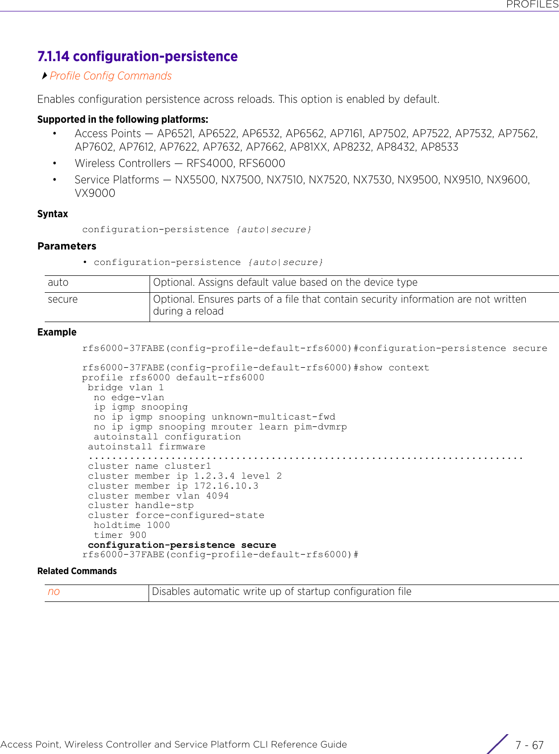 PROFILESAccess Point, Wireless Controller and Service Platform CLI Reference Guide 7 - 677.1.14 configuration-persistenceProfile Config CommandsEnables configuration persistence across reloads. This option is enabled by default.Supported in the following platforms:• Access Points — AP6521, AP6522, AP6532, AP6562, AP7161, AP7502, AP7522, AP7532, AP7562, AP7602, AP7612, AP7622, AP7632, AP7662, AP81XX, AP8232, AP8432, AP8533• Wireless Controllers — RFS4000, RFS6000• Service Platforms — NX5500, NX7500, NX7510, NX7520, NX7530, NX9500, NX9510, NX9600, VX9000Syntaxconfiguration-persistence {auto|secure}Parameters• configuration-persistence {auto|secure}Examplerfs6000-37FABE(config-profile-default-rfs6000)#configuration-persistence securerfs6000-37FABE(config-profile-default-rfs6000)#show contextprofile rfs6000 default-rfs6000 bridge vlan 1  no edge-vlan  ip igmp snooping  no ip igmp snooping unknown-multicast-fwd  no ip igmp snooping mrouter learn pim-dvmrp  autoinstall configuration autoinstall firmware .......................................................................... cluster name cluster1 cluster member ip 1.2.3.4 level 2 cluster member ip 172.16.10.3 cluster member vlan 4094 cluster handle-stp cluster force-configured-state  holdtime 1000  timer 900 configuration-persistence securerfs6000-37FABE(config-profile-default-rfs6000)#Related Commandsauto Optional. Assigns default value based on the device typesecure Optional. Ensures parts of a file that contain security information are not written during a reloadno Disables automatic write up of startup configuration file