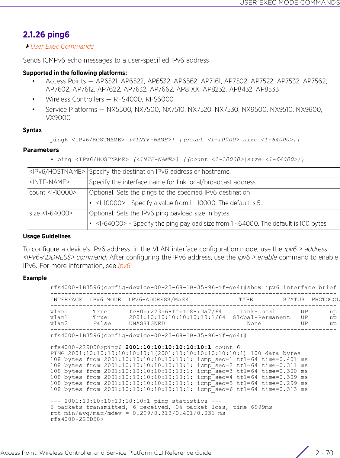 USER EXEC MODE COMMANDSAccess Point, Wireless Controller and Service Platform CLI Reference Guide  2 - 702.1.26 ping6User Exec CommandsSends ICMPv6 echo messages to a user-specified IPv6 addressSupported in the following platforms:• Access Points — AP6521, AP6522, AP6532, AP6562, AP7161, AP7502, AP7522, AP7532, AP7562, AP7602, AP7612, AP7622, AP7632, AP7662, AP81XX, AP8232, AP8432, AP8533• Wireless Controllers — RFS4000, RFS6000• Service Platforms — NX5500, NX7500, NX7510, NX7520, NX7530, NX9500, NX9510, NX9600, VX9000Syntaxping6 &lt;IPv6/HOSTNAME&gt; {&lt;INTF-NAME&gt;} {(count &lt;1-10000&gt;|size &lt;1-64000&gt;)}Parameters• ping &lt;IPv6/HOSTNAME&gt; {&lt;INTF-NAME&gt;} {(count &lt;1-10000&gt;|size &lt;1-64000&gt;)}Usage GuidelinesTo configure a device’s IPv6 address, in the VLAN interface configuration mode, use the ipv6 &gt; address &lt;IPv6-ADDRESS&gt; command. After configuring the IPv6 address, use the ipv6 &gt; enable command to enable IPv6. For more information, see ipv6.Examplerfs4000-1B3596(config-device-00-23-68-1B-35-96-if-ge4)#show ipv6 interface brief--------------------------------------------------------------------------------INTERFACE  IPV6 MODE  IPV6-ADDRESS/MASK               TYPE         STATUS  PROTOCOL--------------------------------------------------------------------------------vlan1       True      fe80::223:68ff:fe88:da7/64     Link-Local       UP      upvlan1       True      2001:10:10:10:10:10:10:1/64  Global-Permanent   UP      upvlan2       False     UNASSIGNED                       None           UP      up--------------------------------------------------------------------------------rfs4000-1B3596(config-device-00-23-68-1B-35-96-if-ge4)#rfs4000-229D58&gt;ping6 2001:10:10:10:10:10:10:1 count 6PING 2001:10:10:10:10:10:10:1(2001:10:10:10:10:10:10:1) 100 data bytes108 bytes from 2001:10:10:10:10:10:10:1: icmp_seq=1 ttl=64 time=0.401 ms108 bytes from 2001:10:10:10:10:10:10:1: icmp_seq=2 ttl=64 time=0.311 ms108 bytes from 2001:10:10:10:10:10:10:1: icmp_seq=3 ttl=64 time=0.300 ms108 bytes from 2001:10:10:10:10:10:10:1: icmp_seq=4 ttl=64 time=0.309 ms108 bytes from 2001:10:10:10:10:10:10:1: icmp_seq=5 ttl=64 time=0.299 ms108 bytes from 2001:10:10:10:10:10:10:1: icmp_seq=6 ttl=64 time=0.313 ms--- 2001:10:10:10:10:10:10:1 ping statistics ---6 packets transmitted, 6 received, 0% packet loss, time 6999msrtt min/avg/max/mdev = 0.299/0.318/0.401/0.031 msrfs4000-229D58&gt;&lt;IPv6/HOSTNAME&gt; Specify the destination IPv6 address or hostname.&lt;INTF-NAME&gt; Specify the interface name for link local/broadcast addresscount &lt;1-10000&gt; Optional. Sets the pings to the specified IPv6 destination• &lt;1-10000&gt; – Specify a value from 1 - 10000. The default is 5.size &lt;1-64000&gt; Optional. Sets the IPv6 ping payload size in bytes• &lt;1-64000&gt; – Specify the ping payload size from 1 - 64000. The default is 100 bytes.